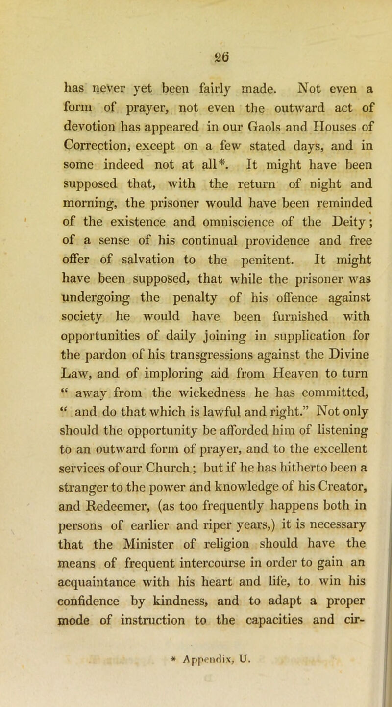 has never yet been fairly made. Not even a form of prayer, not even the outward act of devotion has appeared in our Gaols and Houses of Correction, except on a few stated days, and in some indeed not at all*. It might have been supposed that, with the return of night and morning, the jDrisoner would have been reminded 4 of the existence and omniscience of the Deity; of a sense of his continual providence and free offer of salvation to the penitent. It might have been supposed, that while the prisoner was undergoing the penalty of his offence against society he would have been furnished with opportunities of daily joining in supplication for the pardon of his transgressions against the Divine Law, and of imploring aid from Heaven to turn “ away from the wickedness he has committed, “ and do that which is lawful and right.” Not only should the opportunity be afforded him of listening to an outward form of prayer, and to the excellent services of our Church; but if he has hitherto been a stranger to the power and knowledge of his Creator, and Redeemer, (as too frequently happens both in persons of earlier and riper years,) it is necessary that the Minister of religion should have the means of frequent intercourse in order to gain an acquaintance with his heart and life, to win his confidence by kindness, and to adapt a proper mode of instruction to the capacities and cir- * >\ppcn(li.\, U.
