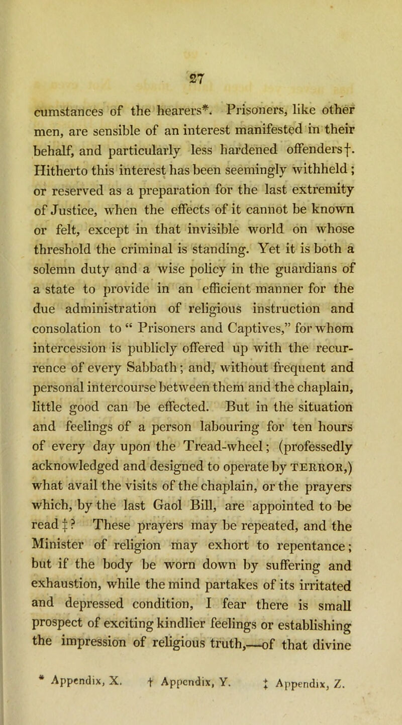 cumstances of the hearers*. Prisoners, like other men, are sensible of an interest manifested in their behalf, and particularly less hardened offendersf. Hitherto this interest has been seemingly withheld; or reserved as a preparation for the last extremity of Justice, when the effects of it cannot be known or felt, except in that invisible world on whose threshold the criminal is standing. Yet it is both a solemn duty and a wise policy in the guardians of a state to provide in an efficient manner for the due administration of religious instruction and consolation to “ Prisoners and Captives,” for whom intercession is publicly offered up with the recur- rence of every Sabbath; and, without frequent and personal intercourse between them and the chaplain, little good can be effected. But in the situation and feelings of a person labouring for ten hours of every day upon the Tread-wheel; (professedly acknowledged and designed to operate by teruor,) what avail the visits of the chaplain, or the prayers which, by the last Gaol Bill, are appointed to be read ? These prayers may be repeated, and the Minister of religion may exhort to repentance; but if the body be worn down by suffering and exhaustion, while the mind partakes of its irritated and depressed condition, I fear there is small prospect of exciting kindlier feelings or establishing the impression of religious truth,—of that divine * Appendix, X. f Appendix, Y. | Appendix, Z.