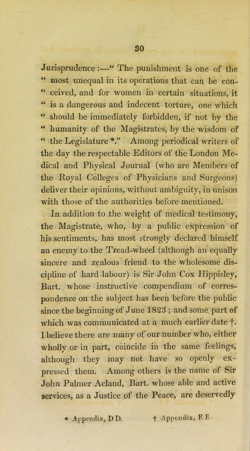 Jurisprudence:—“ The punishment is one of the “ most unequal in its operations that can be con- “ ceived, and for women in certain situations, it “ is a dangerous and indecent torture, one which “ should be immediately forbidden, if not by the humanity of the Magistrates, by the wisdom of “ the Legislature Among periodical writers of the day the respectable Editors of the London Me- dical and Physical Journal (who are Members of the Royal Colleges of Physicians and Surgeons) deliver their opinions, without ambiguity, in unison with those of the authorities before mentioned. In addition to the weight of medical testimony, the Magistrate, who, by a public expression of his sentiments, has most strongly declared himself an enemy to the Tread-wheel (although an equally sincere and zealous friend to the wholesome dis- cipline of hardilabour) is Sir John Cox Hippisley, Bart, whose instructive compendium of corres- pondence on the subject has been before the public since the beginning of June 1823 ; and some part of which was communicated at a much earlier date f. 1 believe there are many of our number who, either wholly or in part, coincide in the same feelings, although they may not have so openly ex- pressed them. Among others is the name of Sir John Palmer Acland, Bart, whose able and active services, as a Justice of the Peace, are deservedly