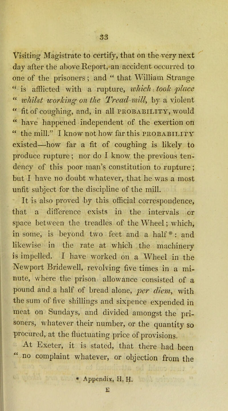 S3 Visiting Magistrate to certify, that on the very next day after the above Report, an accident occurred to one of the prisoners ; and “ that William Strange “ is afflicted with a rupture, which. took place “ ivhilst woj'Mng on the Tread-mill^ by a violent fit of coughing, and, in all probability, would “ have happened independent of the exertion on “ the mill.” I know not how far this probability existed—how far a fit of coughing is likely to produce rupture; nor do I know the previous ten- dency of this poor man’s constitution to rupture; but I have no doubt whatever, that he was a most unfit subject for the discipline of the mill. It is also proved by this official correspondence, that a difference exists in the intervals or space between the treadles of the Wheel; which, in some, is beyond two feet and a half*: and likewise in the rate at which the machinery is impelled. I have worked on a Wheel in the Newport Bridewell, revolving five times in a mi- nute, where the prison allowance consisted of a pound and a half of bread alone, diem, with the sum of five shillings and sixpence expended in meat on Sundays, and divided amongst the pri- soners, whatever their number, or the quantity so procured, at the fluctuating price of provisions. At Exeter, it is stated, that there had been no complaint whatever, or objection from the * Appentfix, H. H. £