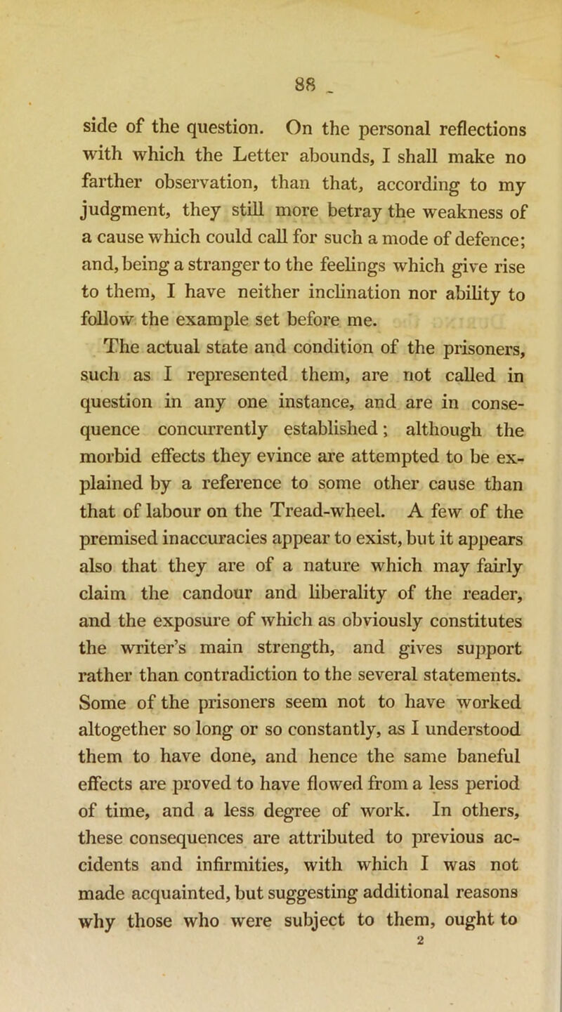side of the question. On the personal reflections with which the Letter abounds, I shall make no farther observation, than that, according to my judgment, they still more betray the weakness of a cause which could call for such a mode of defence; and, being a stranger to the feelings which give rise to them, I have neither inchnation nor ability to follow the example set before me. The actual state and condition of the prisoners, such as I represented them, are not called in question in any one instance, and are in conse- quence concurrently established; although the morbid effects they evince are attempted to be ex- plained by a reference to some other cause than that of labour on the Tread-wheel. A few of the premised inaccuracies appear to exist, but it appears also that they are of a nature which may fairly claim the candour and liberality of the reader, and the exposure of which as obviously constitutes the writer’s main strength, and gives support rather than contradiction to the several statements. Some of the prisoners seem not to have worked altogether so long or so constantly, as I understood them to have done, and hence the same baneful effects are proved to have flowed from a less period of time, and a less degTee of work. In others, these consequences are attributed to previous ac- cidents and infirmities, with which I was not made acquainted, but suggesting additional reasons why those who were subject to them, ought to 2
