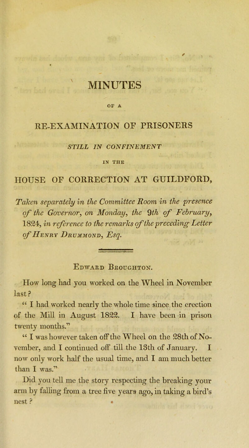 ' MINUTES OF A RE-EXAMINATION OF PRISONERS STILL IN CONFINEMENT IN THE HOUSE OF CORRECTION AT GUILDFORD, Taken separately in the Committee Room in the presence of the Governor^ on Monday, the 9th of February, 1824, in reference to the remarks of the preceding Letter of Henry Drummonv, Esq. Edward Broughton. How long had you worked on the Wheel in November last ? “ I had worked nearly the whole time since the erection of the MiU in August 1822. I have been in prison twenty months.” “ I was however taken off the Wheel on the 28th of No- vember, and I continued off till the 13th of January. I now only work half the usual time, and I am much better than I was.” Did you teU me the story respecting the breaking your arm by faUing from a tree five years ago, in taking a bird’s