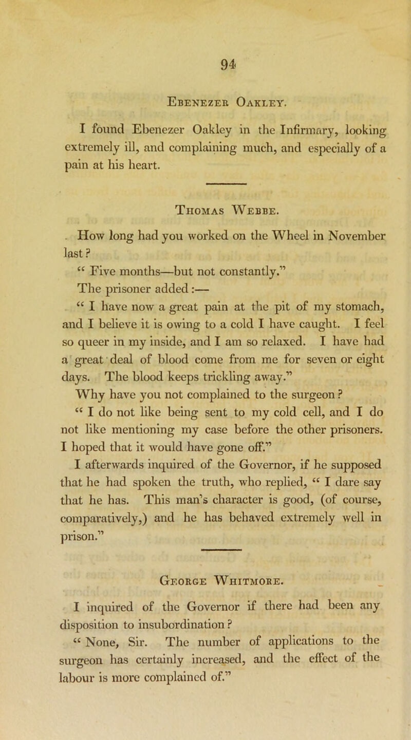 Ebenezer Oakley. I found Ebenezer Oakley in the Infirmary, looking extremely ill, and complaining much, and especially of a pain at his heart. Thomas Webbe. - How long had you worked on the Wheel in November last F “ Five months—but not constantly.” The prisoner added:— “ I have now a great pain at the pit of my stomach, and I believe it is owing to a cold I have caught. I feel so queer in my inside, and I am so relaxed. I have had a'great deal of blood come from me for seven or eight days. The blood keeps trickling away.” Why have you not complained to the surgeon ? “ I do not like being sent to my cold cell, and I do not like mentioning my case before the other prisoners. I hoped that it would have gone off.” I afterwards inquired of the Governor, if he supposed that he had spoken the truth, who replied, “ I dare say that he has. This man’s character is good, (of course, comparatively,) and he has behaved extremely well in prison.” George Whitmore. I inquired of the Goveraor if diere had been any disposition to insubordination ? “ None, Sir. The number of applications to the surgeon has certainly increased, and the effect of the labour is more complained of.”