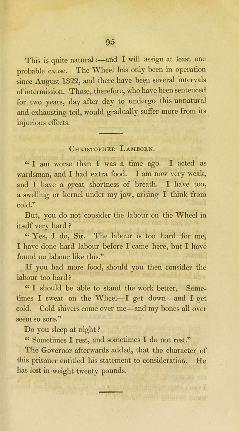 This is quite natural:—and I will assign at least one probable cause. The Wheel has only been in operation since August 1822, and there have been several intervals of intermission. Those, therefore, who have been sentenced for two years, day after day to undergo this unnatural and exhausting toil, would gradually suffer more from its injurious effects. Chkistopher Lamborn. I am worse than I was a time ago. I acted as wardsman, and I had extra food. I am now very weak, and I have a great shortness of breath. I have too, a swelling or kernel under my jaw, arising I think from cold.” But, you do not consider the labour on the Wheel in itself very hard ? “ Yes, I do. Sir. The labour is too hard for me, I have done hard labour before I came here, but I have found no labour like this.” If you had more food, should you then consider the labour too hard.? “ I should be able to stand the work better. Some- times I sweat on the Wheel—I get down—and I get cold. Cold shivers come over me—and my bones all over seem so sore.” Do you sleep at night ? “ Sometimes I rest, and sometimes I do not rest.” The Governor afterwards added, that the character of this prisoner entitled his statement to consideration. He has lost in weight twenty pounds.
