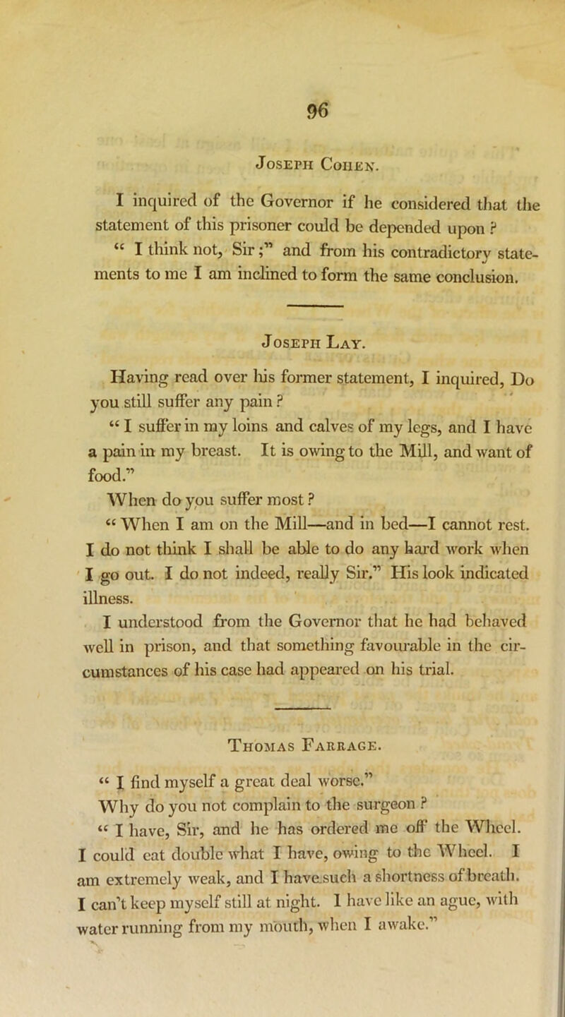 Joseph Cohen. I inquired of the Governor if he considered that the statement of this prisoner could be depended upon ? “ I think not, Sirand from his contradictory state- •/ ments to me I am inclined to form the same conclusion. Joseph Lay. Having read over liis former statement, I inquired. Do you stiU suffer any pain ? “ I suffer in my loins and calves of my legs, and I have a pain in my breast. It is owing to the Mill, and want of food.” When do you suffer most ? “ When I am on tlie Mill—and in bed—I cannot rest. I do not think I shall be able to do any hai’d work M'hen I go out. I do not indeed, really Sir.” His look indicated illness. I understood from the Governor that he had behaved Avell in prison, and that something favourable in the cir- cumstances of his case had appeared on his trial. Thomas Farrage. “ I find myself a great deal worse.” Why do you not complain to the surgeon .? “ I have. Sir, and he has ordered me off the Wliccl. I could eat double what I have, owing to the Wheel. I am extremely weak, and I have.such a shortness of breath. I can’t keep myself still at night. 1 have like an ague, with water running from my mouth, when I awake.”