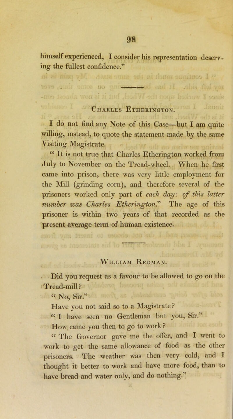 I 98 himself experienced, I consider his representation deserv- ing the fullest confidence,” • . Ih, ■ ■ ■ n - - - Charles Etherington. I do not find any Note of this Case—but I am quite willing, instead, to quote the statement made by the same Visiting Magistrate. ‘‘ It is not true that Charles Etherington worked from July to November on the Tread-wheel. When he first came into prison, there was very little employment for the Mill (grinding com), and therefore several of the prisoners worked only part of each day: this latter number was Charles Etherington.’’’’ The age of this prisoner is within two years of that recorded as the present average term of human existence. William Redman. ' Did you request as a favour to be allowed to go on the I Tread-mill ? « No, Sir.” Plave you not said so to a Magistrate “ I have seen no Gentleman but you, Sir.” How came you then to go to work ? “ The Governor gave me the offer, and I went to work to get the same allowance of food as the other prisoners. The weather was then very cold, and I thought it better to work and have more food, than to have bread and water only, and do nothing.”