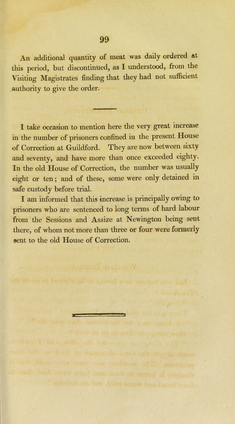 An additional quantity of meat was daily ordered at this period, but discontinued, as I understood, from the Visiting Magistrates finding that they had not sufficient authority to give the order. I take occasion to mention here the very great increase in the number of prisoners confined in the present House of Correction at Guildford. They are now between sixty and seventy, and have more than once exceeded eighty. In the old House of Correction, the number was usually eight or ten; and of these, some were only detained in safe custody before trial. I am informed that this increase is principally owing to prisoners who are sentenced to long terms of hard labour from the Sessions and Assize at Newington being sent there, of whom not more than three or four were formerly sent to the old House of Correction.