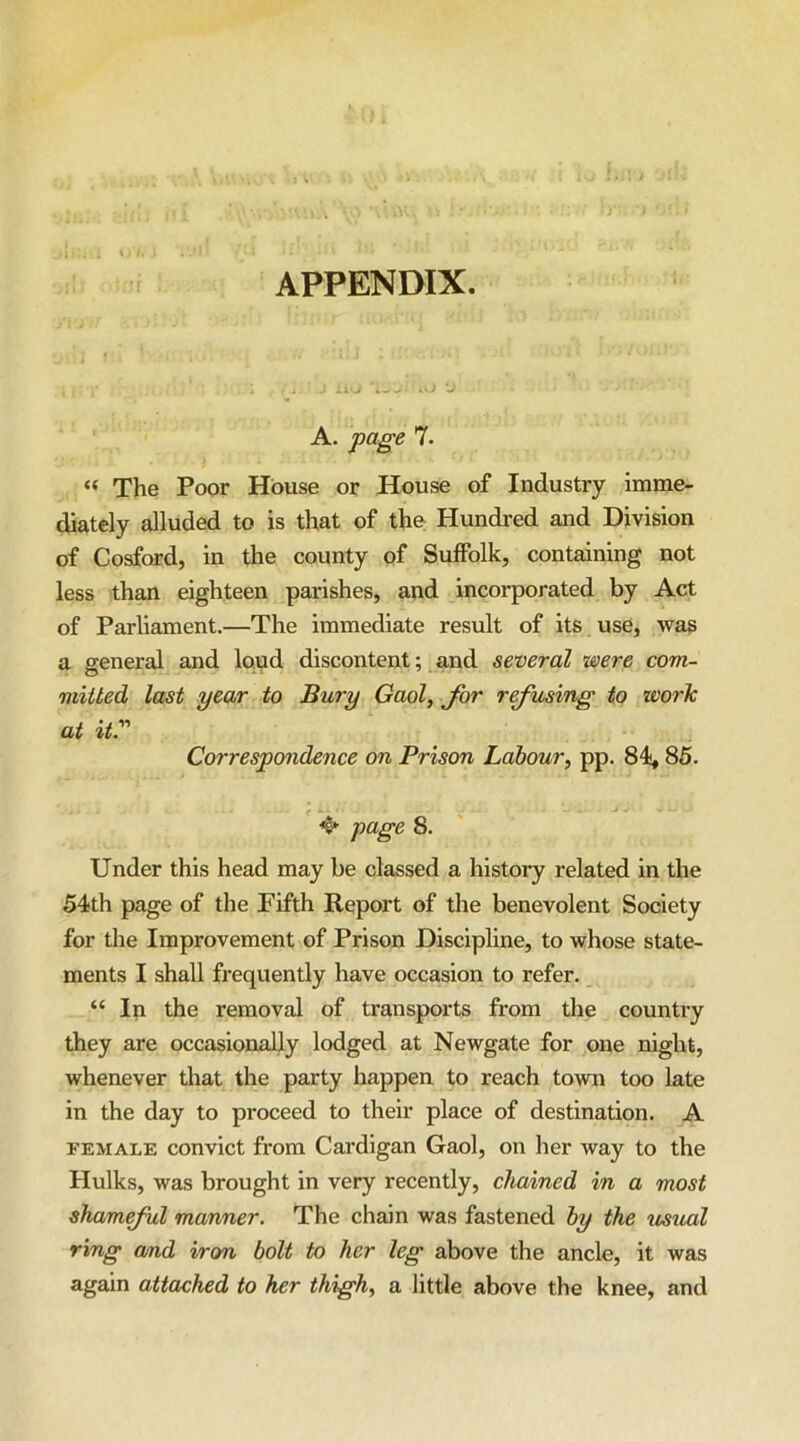- it-. .. . . -J A. page 7. « The Poor House or House of Industry imme- diately alluded to is that of the Hundred and Division of Cosford, in the county of Suffolk, containing not less than eighteen parishes, and incorporated by Act of Parliament.—The immediate result of its use, was a general and loud discontent; and several were com- mitted last year to Bury Gaol, for refusing to work at it.' Correspondence on Prison Labour, pp. 84,85. page 8. Under this head may be classed a history related in the 54th page of the Fifth Report of the benevolent Society for the Improvement of Prison Discipline, to whose state- ments I shall frequently have occasion to refer. “ In the removal of transports from the country they are occasionally lodged at Newgate for one night, whenever that the party happen to reach town too late in the day to proceed to their place of destination. A FEMALE convict from Cardigan Gaol, on her way to the Hulks, was brought in very recently, chained in a most sham ful manner. The chain was fastened by the usual ring and iron bolt to her leg above the ancle, it was again attached to her thigh, a little above the knee, and