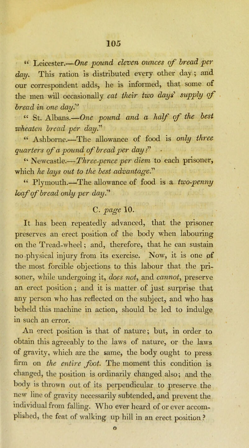 “ Leicester.—One pound eleven ounces of bread per day. This ration is distributed every other day; and our cox'respondent adds, he is informed, that some of the men xvill occasionally eat their two days' supply <f bread in one day'’ “ St. Albans.—One po^lnd and a half of the best wheatcn bread per day. “ Ashborne.—The allowance of food is only three quarters of a pound^ of bread per day /” “ Newcastle.—Three-pence per diem to each prisoner, which he lays out to the best advantage. “ Plymouth.—The allowance of food is a two-penny locf of bread only per day. C. page 10. It has been repeatedly advanced, that the prisoner preserves an erect position of the body when labouring on the Tread-wheel; and, therefore, that he can sustain no physical injury from its exercise. Now, it is one of the most forcible objections to this labour that the pri- soner, while undergoing it, does not, and cannot, preserve an erect position; and it is matter of just surprise that any person who has reflected on the subject, and who has beheld this machine in action, should be led to indulge in such an error. An erect position is that of nature; but, in order to obtain this agreeably to the laws of nature, or the laws of gravity, which are the same, the body ought to press firm on the entire foot. The moment this condition is changed, the position is ordinarily changed also; and the body is thrown out of its perpendicular to preserve the new line of gravity necessarily subtended, and prevent the individual from falling. Who ever heard of or ever accom- plished, the feat of walking up hill in an erect position ? o