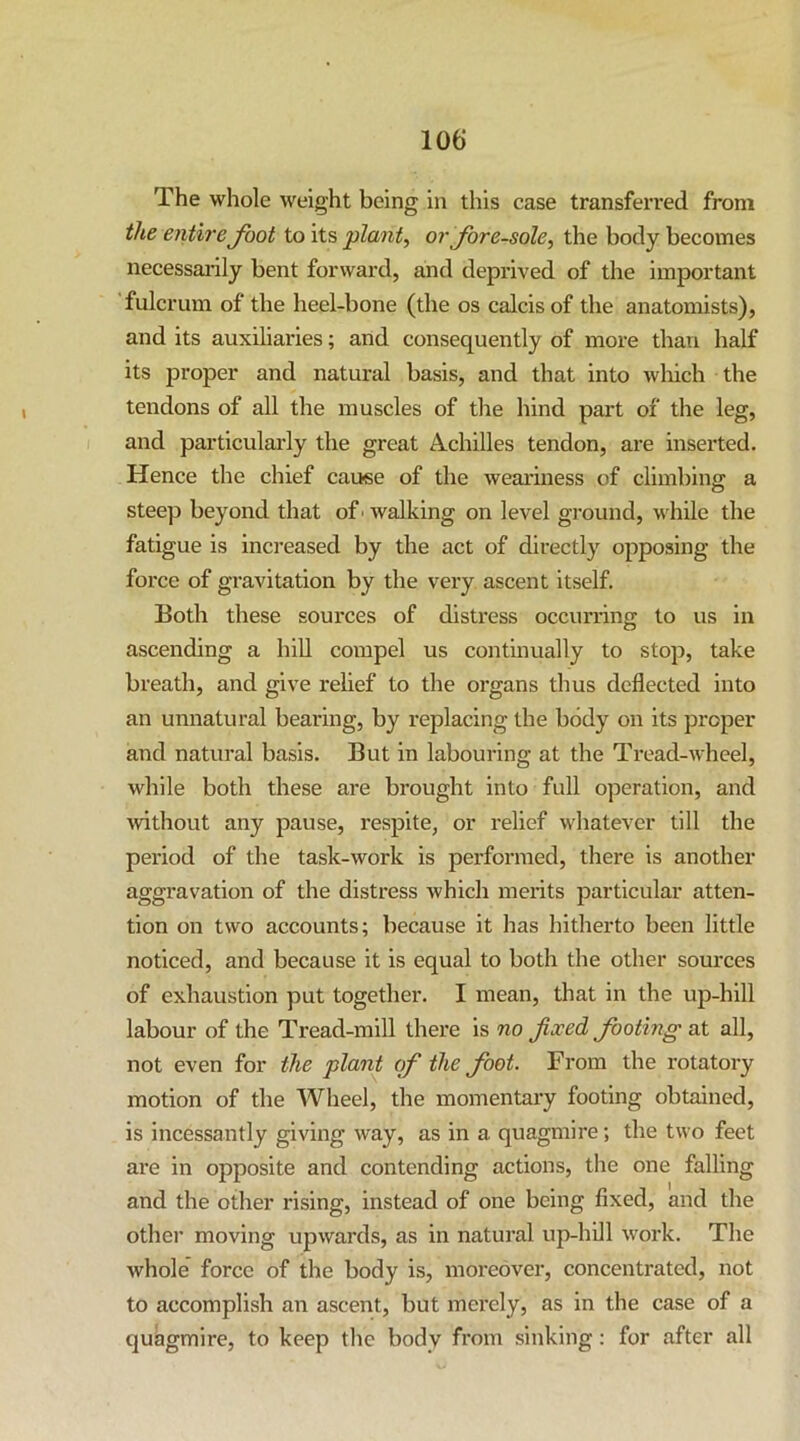 The whole weight being in this case transferred from the entire foot to its plant, or fore-sole, the body becomes necessai-ily bent forward, and deprived of the important fulcrum of the heel-bone (the os calcis of the anatomists), and its auxiliaries; and consequently of more than half its proper and natural basis, and that into which the tendons of all the muscles of the hind part of the leg, and particularly the great Achilles tendon, are inserted. Hence the chief cause of the weariness of climbing a steep beyond that of ■ walking on level ground, while the fatigue is increased by the act of directly opposing the force of gravitation by the very ascent itself. Both these sources of distress occurring to us in ascending a hiU compel us continually to stop, take breath, and give relief to the organs thus deflected into an unnatural beai*ing, by replacing the body on its proper and natural basis. But in labouring at the Tread-wheel, while both these are brought into full operation, and without any pause, respite, or relief whatever till the pei'iod of the task-work is performed, there is another aggravation of the distress which merits particular atten- tion on two accounts; because it has hitherto been little noticed, and because it is equal to both the other sources of exhaustion put together. I mean, that in the up-hill labour of the Tread-mill there is no fixed footing at all, not even for the plant of the foot. From the rotatory motion of the Wheel, the momentary footing obtained, is incessantly giving way, as in a quagmire; the two feet are in opposite and contending actions, the one falling and the other rising, instead of one being fixed, and the othei* moving upwards, as in natural up-hill work. The whole force of the body is, moi'eover, concentrated, not to accomplish an ascent, but merely, as in the case of a quagmire, to keep the body from sinking; for after all