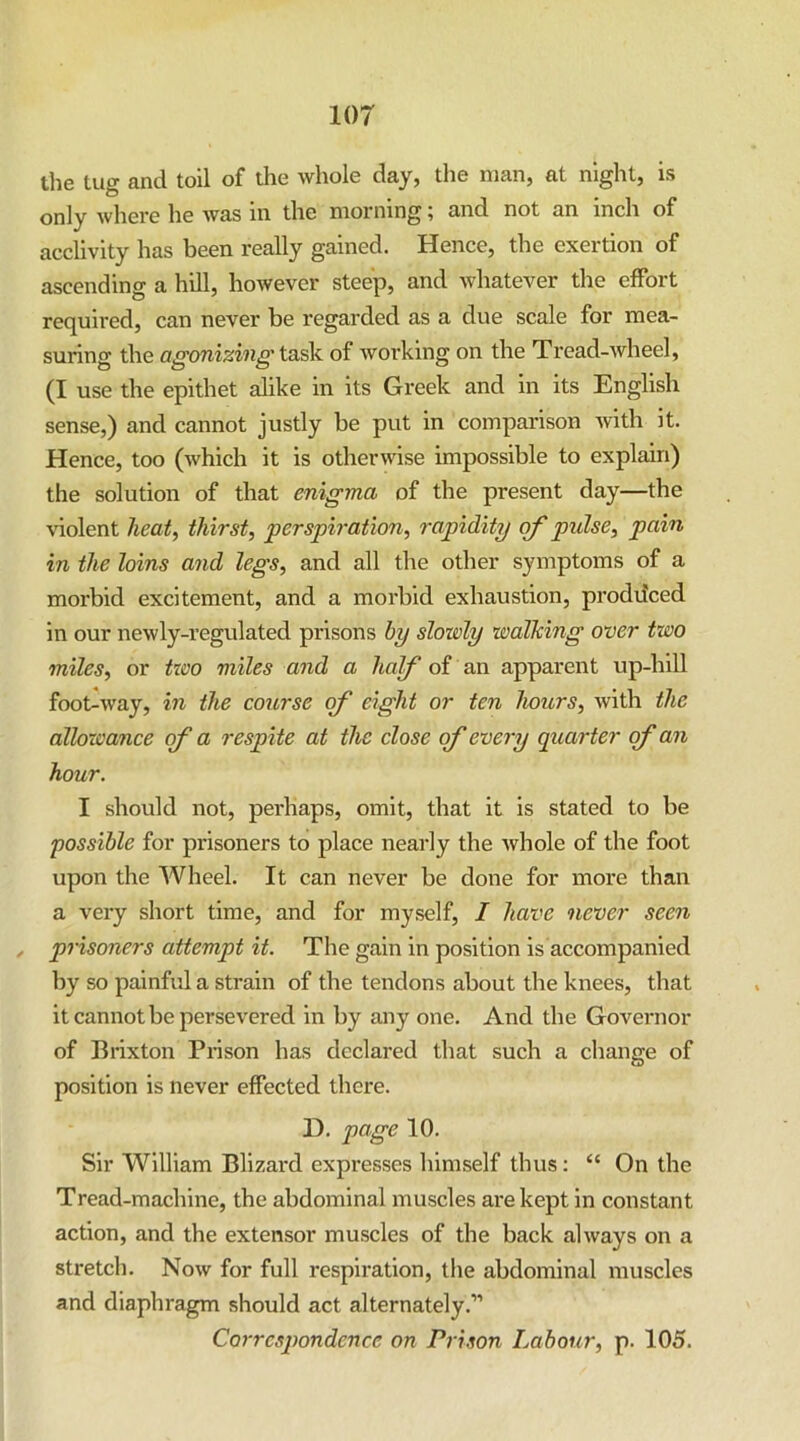 the tug and toil of the whole day, the man, at night, is only where he was in the morning ] and not an inch of acclivity has been really gained. Hence, the exertion of ascending a hill, however steep, and Avhatever the effort required, can never be regarded as a due scale for mea- suring the task of Avorking on the Tread-Avheel, (I use the epithet alike in its Greek and in its English sense,) and cannot justly be put in comparison Avith it. Hence, too (Avhich it is otherAvise impossible to explain) the solution of that enigma of the present day—the Auolent heat, thirst, perspiration, rapidity of pidse, pain in the loins and legs, and all the other symptoms of a morbid excitement, and a morbid exhaustion, prodiiced in our neAvly-regulated prisons by slowly walking over two miles, or txoo miles and a half of an apparent up-hill foot^Avay, in the course of eight or ten hours, Avith the allowance of a respite at the close of every quarter of an hour. I should not, perhaps, omit, that it is stated to be possible for prisoners to place nearly the Avhole of the foot upon the Wheel. It can never be done for more than a very short time, and for myself, / have never seen , prisoners attempt it. The gain in position is accompanied by so painful a strain of the tendons about the knees, that it cannot be persevered in by any one. And the Governor of Brixton Prison has declared that such a change of position is never effected there. D. page 10. Sir William Blizard expresses himself thus; “ On the Tread-machine, the abdominal muscles are kept in constant action, and the extensor muscles of the back ahvays on a stretch. Noav for full respiration, the abdominal muscles and diaphragm should act alternately.” Correspondence on Prison Labour, p. 105.