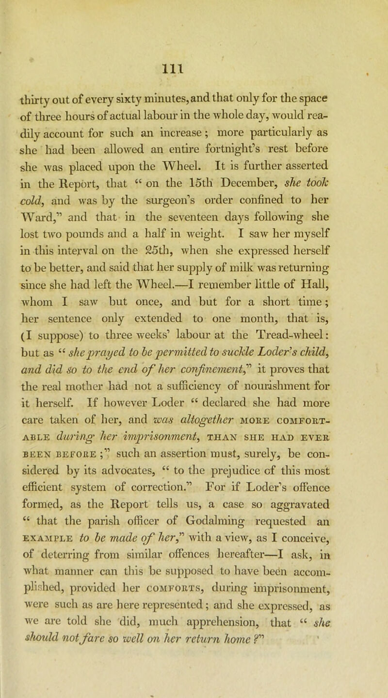 thirty out of every sixty minutes, and that only for the space of three hours of actual labour in the whole day, would rea^ dily account for such an increase ; more particularly as she had been allowed an entire fortnight’s rest before she was placed upon the Wheel. It is further asserted in the Report, that “ on the 15th December, she took cold, and v'as by the surgeon’s order confined to her Ward,” and that in the seventeen days following she lost two pounds and a half in weight. I saw her myself in this interval on the 25di, when she expressed herself to be better, and said that her supply of milk was returning since she had left the Wheel.—I remember little of Hall, whom I saw but once, and but for a short time; her sentence only extended to one month, that is, (I suppose) to three weeks’ labour at the Tread-wheel: but as “ she prayed to he permitted to suckle Loder’s child, and did so to the end of her confinement^ it proves that the real mother had not a sufficiency of nourishment for it herself. If however Loder “ declai'ed she had more care taken of her, and was altogether moke comfort- able during her imprisonment, than she had ever BEEN BEFORE sucli an assertion must, surely, be con- sidered by its advocates, “ to the prejudice of this most efficient system of correction.” For if Loder’s offence formed, as the Report tells us, a case so aggravated “ that the parish officer of Godalniing requested an EXAMPLE to he made of her, with a view, as I conceive, of deterring from similar offences hereafter—I ask, in what manner can this be supposed to have been accom- plished, provided her comforts, during imprisonment, were such as are here represented; and she expressed, as we are told she did, mucli apprehension, that “ she shoidd not fare so well on her return home