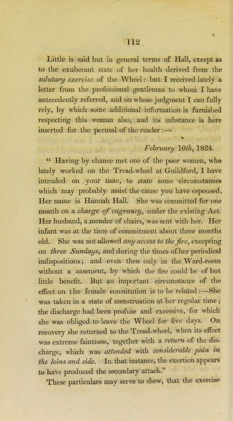 Little is said but in general terms of Hall, except as to the exuberant state of her health derived from the salutary exercise of the Wheel: but I received lately a letter from the professional gentleman to whom I have antecedently referred, and on whose judgment I can fully rely, by which some additional information is furnished respecting this ,> woman also, and its substance is here inserted for the perusal of the reader:— % February 1824. “ Having by chance met one of the poor women, who lately worked on the Tread-wheel at Guildford, I have intruded on your time, to state some circumstances which may probably assist the caUse you have espoused. Her name is Hannah Hall. She was committed for one month on a charge of vagrancy^ under the existing Act. Her husband, a mender of chairs, was sent mth her. Her infant was at the time of commitment about three months old. She was not allowed cmy access to the fire, excepting on three Sundays, and during the times ofher periodical indispositions; and even then only in the Ward-room without a casement, by which the fire could be of but little benefit. But an important circumstance of the effect on the female constitution is to be related :—She was taken in a state of menstruation at her regular time; the discharge had been profuse and excessive, for which she was obliged to leave the Wheel for five days. On recovery she returned to the Tread-wheel, when its effect was extreme faintness, together with a return of the dis- charge, which was attended with considerable pain in the loins and side. In that instance, the exertion appears to have produced the secondary attack.” These particulars may serve to shew, that the exercise