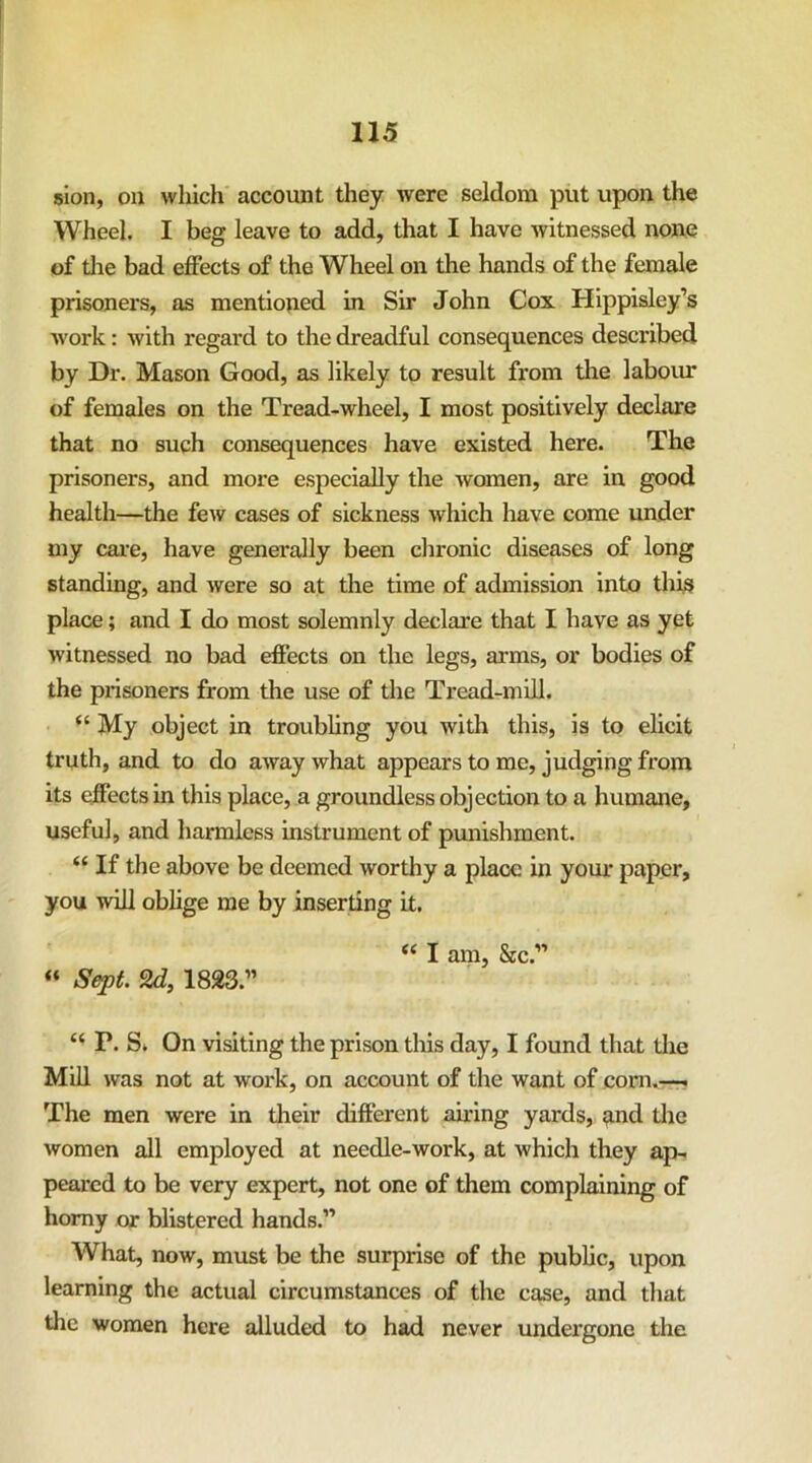 sion, on which account they were seldom put upon the Wheel. I beg leave to add, that I have witnessed none of tlie bad effects of the Wheel on the hands of the female prisoners, as mentioned in Sir John Cox Hippisley’s work: with regard to the dreadful consequences described by Dr. Mason Good, as likely to result from tlie laboiu* of females on the Tread-wheel, I most positively declare that no such consequences have existed here. The prisoners, and more especially the women, are in good health—the few cases of sickness which have come imder my cai’e, have generally been clironic diseases of long standing, and were so at the time of admission into this place; and I do most solemnly declare that I have as yet witnessed no bad effects on the legs, arms, or bodies of the prisoners from the use of the Tread-miU. “ My object in troubhng you with this, is to elicit truth, and to do away what appears to me, judging from its effects in this place, a groundless objection to a humane, useful, and harmless instrument of pvmishment. “ If the above be deemed worthy a place in your paper, you will oblige me by inserting it. ‘‘ I am, &c.” « Sept. 2d, 1823.” “ P. S* On visiting the prison this day, I found that tlie Mill was not at work, on account of the want of com,—. The men were in their different airing yards, and tlie women all employed at needle-work, at which they ap- peared to be very expert, not one of them complaining of homy or blistered hands.” What, now, must be the surprise of the public, upon learning the actual circumstances of the case, and tliat the women here alluded to had never undergone the