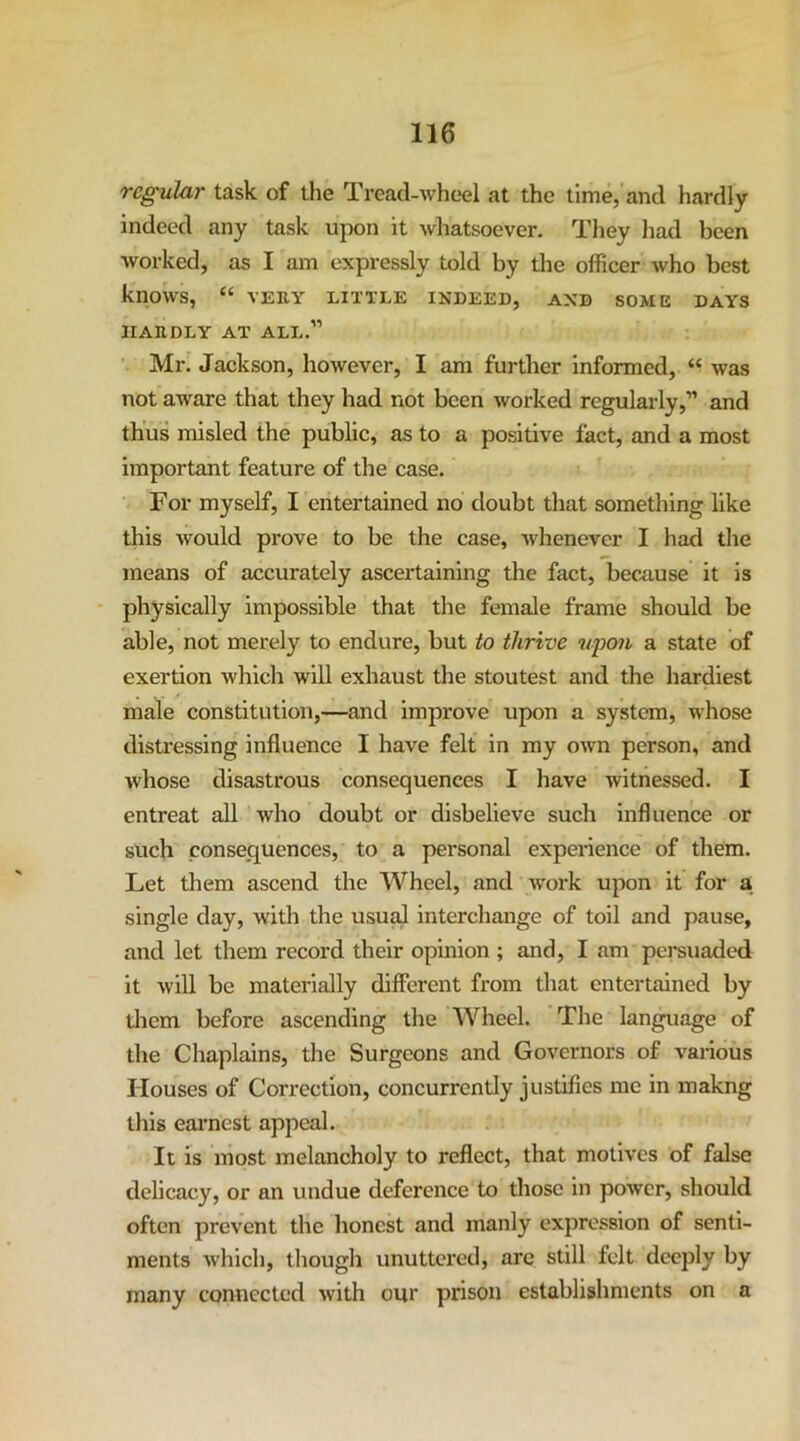 regular task of the Tread-wheel at the time,'and hardly indeed any task upon it whatsoever. They liad been Avorked, as I am expressly told by the officer who best knows, “ VERY LITTLE INDEED, AND SOME DAYS HARDLY AT ALL.” Mr. Jackson, however, I am further Informed, was not aware that they had not been worked regularly,” and thus misled the public, as to a positive fact, and a most important feature of the case. For myself, I entertained no doubt that something like this would prove to be the case, Avhenever I had tlie means of accurately ascertaining the fact, beenuse it is physically impossible that the female frame should be able, not merely to endure, but to thrive upon a state of exertion Avhich will exhaust the stoutest and the hardiest male constitution,—and improve upon a system, whose distressing influence I have felt in my own person, and Avhose disastrous consequences I have witnessed. I entreat all who doubt or disbelieve such influence or such consequences, to a personal experience of them. Let them ascend the Wheel, and work upon it for a single day, with the usual interchange of toil and pause, and let them record their opinion ; and, I am persuaded it will be materially different from that entertained by them before ascending the Wheel. The language of the Chaplains, the Surgeons and Governors of various Houses of Cori’ection, concurrently justifies me in makng this earnest appeal. It is most melancholy to reflect, that motives of false delicacy, or an undue deference to those in power, should often prevent the honest and manly expression of senti- ments which, though unuttcred, arc still felt deeply by many connected with our prison establishments on a