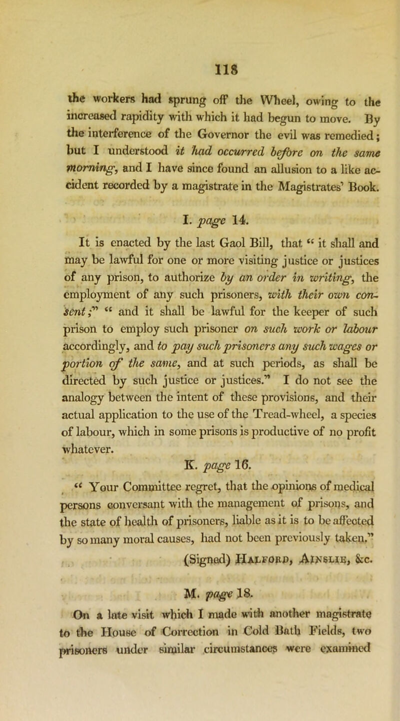 ihe workers had sprung off the Wheel, owing to the increased rapidity with which it had begun to move. By the interference of the Governor the evil was remedied; but I understood %t had occv/rred b^ore on the same morning, and I have since found an allusion to a like ac- cident recorded by a magistrate in the Magistrates’ Book. I. page 14. It is enacted by the last Gaol Bill, that “ it shall and may be lawful for one or more visiting justice or justices of any prison, to authorize by an ord^r in writing, the cmplo}rment of any such prisoners, with their own con~ sent“ and it shall be lawful for the keeper of such prison to employ such prisoner on such worlc or labour accordingly, and to pay such prisoners any such wages or portion of the same, and at such periods, as shall be directed by such justice or justices.” I do not see the analogy between the intent of these provisions, and their actual application to the use of the Tread-wheel, a species of labour, which in some prisons is productive of no profit whatever. K. page 16. Your Committee regret, that the opinions of medical persons conversant with the management of prisons, and the state of health of prisoners, liable as it is to be afieoted by so many moral causes, had not been previously taken.” (Signed) Hai^fobo, Aj>J6ue, &c. M. page J8. On a late visit which I made wnth another magistrate to the House of Correction in Cold Bath Fields, two prisorters under similar circumstances were examined
