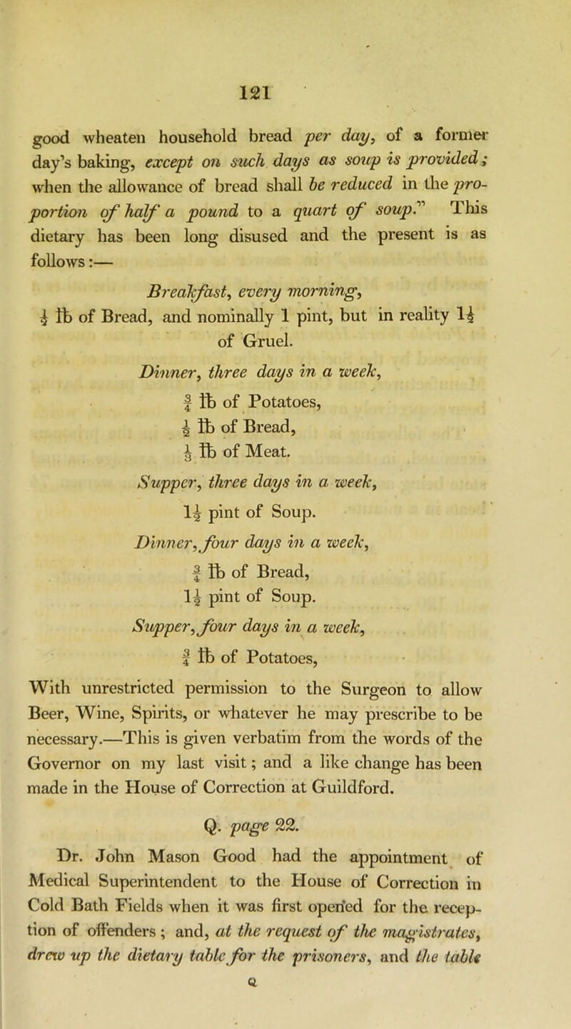 good wheaten household bread -per day, of a formw day’s baking, except on such days as soup is provided; when the allowance of bread shall he reduced in the pro- portion of half a pound to a quart of soup! This dietary has been long disused and the present is as follows:— Breakfast, every morning, ^ fb of Bread, and nominally 1 pint, but in reality of Gruel. Dinner, three days in a week, I tb of Potatoes, I ft) of Bread, J ft) of Meat. Supper, three days in a week, pint of Soup. Dinner, Jour days in a week, f ft) of Bread, pint of Soup. Supper, four days in a week, I ft) of Potatoes, With unrestricted permission to the Surgeon to allow Beer, Wine, Spirits, or whatever he may prescribe to be necessary.—This is given verbatim from the words of the Governor on my last visit; and a like change has been made in the House of Correction at Guildford. Q. page 22. Dr. John Mason Good had the appointment of Medical Superintendent to the House of Correction in Cold Bath Fields when it was first operied for the recep- tion of offenders ; and, at the request of the Tnagish'ates, dreto up the dietary table for the prisoners, and the table