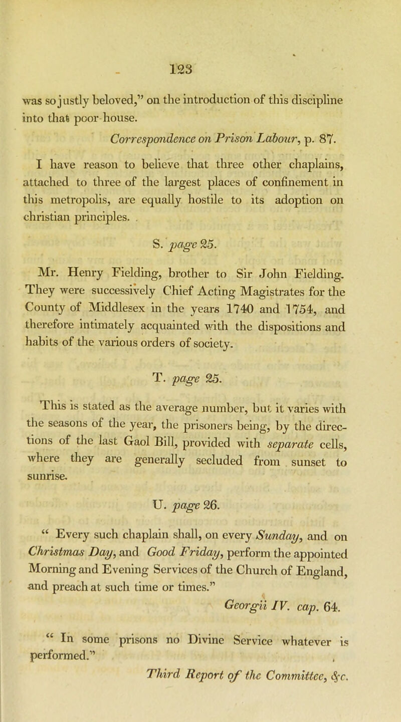 Avas so justly beloved,” on the introduction of this discipline into that poor house. Correspondence on Prison Labour, p. 87. I have reason to believe that three other chaplains, attached to three of the largest places of confinement in this metropolis, are equally hostile to its adoption on Christian principles. . S. page 25. Mr. Henry Fielding, brother to Sir John Fielding. They were successively Chief Acting Magistrates for the County of Middlesex in the years 1740 and 1754, and therefore intimately acquainted with the dispositions and habits of the various orders of society. T. page 25. This is stated as the average number, but it varies with the seasons of the year, the prisoners being, by the du'ec- lions of the last Gaol Bill, provided with separate cells, where they are generally secluded from sunset to sunrise. U. page 26. “ Every such chaplain shall, on every Sunday, and on Christmas Day, and Good Friday, perform the appointed Morning and Evening Services of the Church of England, and preach at such time or times.” Georgii IV. cap. 64. “ In some prisons no Divine Service whatever is performed.” , Third Report of the Committee, <^c.