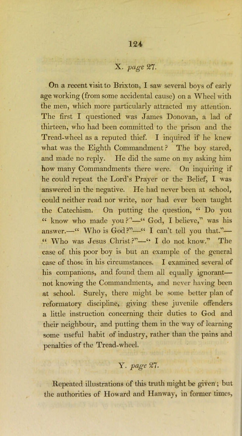 X. page 27. On a recent Tisit to Brixton, I saw several boys of early age working (from some accidental cause) on a Wheel with the men, which more particularly attracted my attention. The first I questioned was James Donovan, a lad of thirteen, who had been committed to the prison and the Tread-wheel as a reputed thief. I inquired if he knew what was the Eighth Commandment ? The boy stared, and made no reply. He did the same on my asking him how many Commandments there were. On inquiring if he could repeat the Lord’s Prayer or the Belief, I was answered in the negative. He had never been at school, could neither read nor write, nor had ever been taught the Catechism. On putting the question, “ Do you “ know who made you ?”—“ God, I believe,” was his answer.—“ Who is God.^”—“ I can’t tell you that.”— “ Who was Jesus Christ.?”—“ I do not know.” The case of this poor boy is but an example of the general case of those in his circumstances. I examined several of his companions, and found them all equally ignorant— not knowing the Commandments, and never having been at school. Surely, there might be some better plan of reformatory discipline, giving these juvenile offenders a little instruction concerning their duties to God and their neighbour, and putting them in the Avay of learning some useful habit of industry, rather than the pains and penalties of the Tread-wheel. Y. page 27. Repeated illustrations of this truth might l>e given ; but the authorities of Howard and Hanway, in former times,