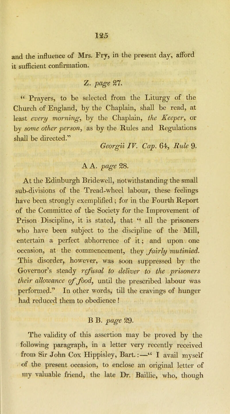 and the influence of Mrs. Fry, in the present day, afford it sufficient confirmation. Z. -page 27. “ Prayers, to be selected from the Liturgy of the Church of England, by the Chaplain, shall be read, at least every morning, by the Chaplain, the Keeper, or by some other person, as by the Rules and Regulations shall be directed.” Georgii IV. Cap. 64, Rule 9- A A. page 28. At the Edinburgh Bridewell, notwithstanding the small sub-divisions of the Tread-wheel labour, these feelings have been strongly exemplified; for in the Fourth Report of the Committee of the Society for the Improvement of Prison Discipline, it is stated, that “ all the prisoners who have been subject to the discipline of the Mill, entertain a perfect abhorrence of it; and upon one occasion, at the commencement, they Jairly mutinied. This disorder, however, was soon suppressed by the Governor’s steady refusal to deliver to the prisoners their allowance of food, until the prescribed labour was performed.” In other words, till the cravings of hunger had reduced them to obedience ! B B. page 29- The validity of this assertion may be proved by the following paragraph, in a letter very recently received from Sir John Cox Hippisley, Bart.:—“ I avail myself of the present occasion, to enclose an original letter of my valuable friend, the late Dr. Baillie, who, though