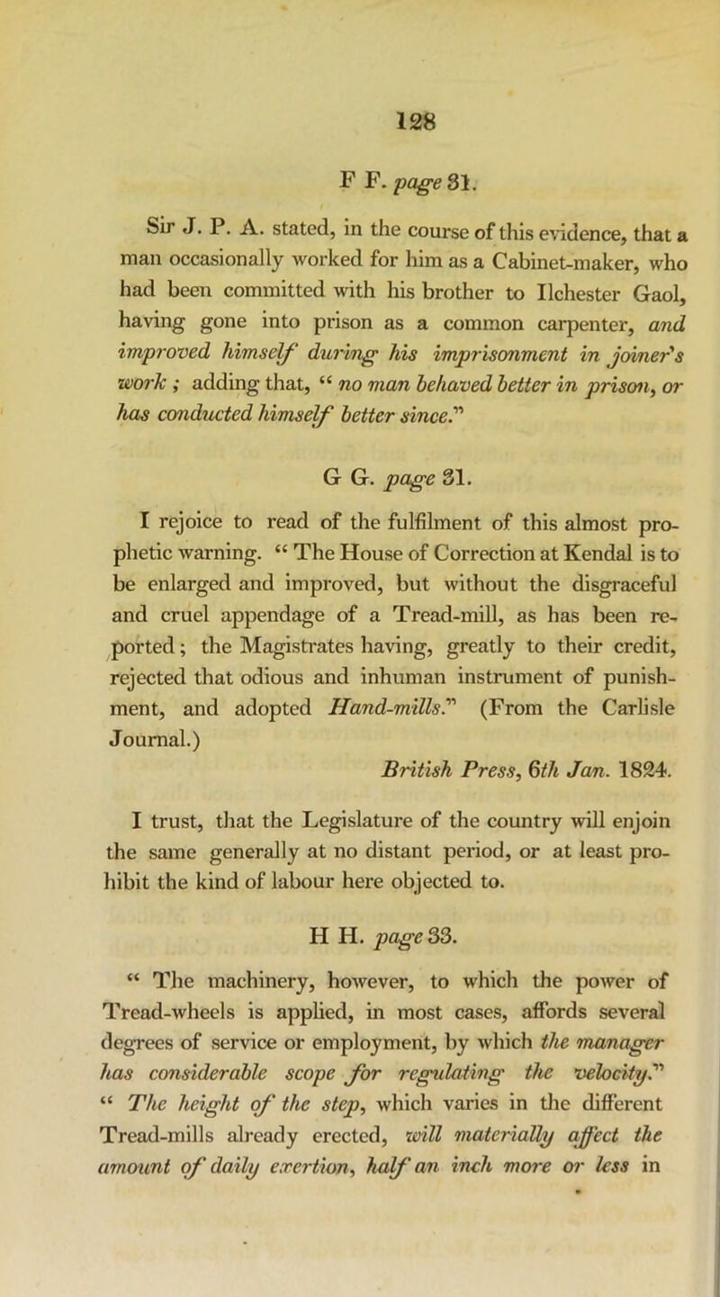 F F. page 31. Sir J. P. A. stated, in the course of this e\’idence, that a man occasionally worked for him as a Cabinet-maker, who had been committed with his brother to Ilchester Gaol, having gone into prison as a common carpenter, and improved himself' during his imprisonment in joiner's work ; adding that, “ no man behaved better in prison, or has conducted himself better since.’''' G G. page 31. I rejoice to read of the fulfilment of this almost pro- phetic warning. “ The House of Correction at Kendal is to be enlarged and improved, but without the disgraceful and cruel appendage of a Tread-mill, as has been re- ported ; the Magisti'ates having, greatly to their credit, rejected that odious and inhuman instrument of punish- ment, and adopted Hand-mills.' (From the Carlisle Journal.) British Press, Qth Jem. 1824. I trust, that the Legislature of the country will enjoin the same generally at no distant period, or at least pro- hibit the kind of labour here objected to. H H. pagers. “ The machinery, however, to which the power of Tread-wheels is applied, in most cases, affords several degrees of service or employment, by which the manager has considerable scope for regulating the velocity. “ The height of the step, which varies in tlie different Tread-mills already erected, will materially affect the amount of daily exertion, half an inch more or less in