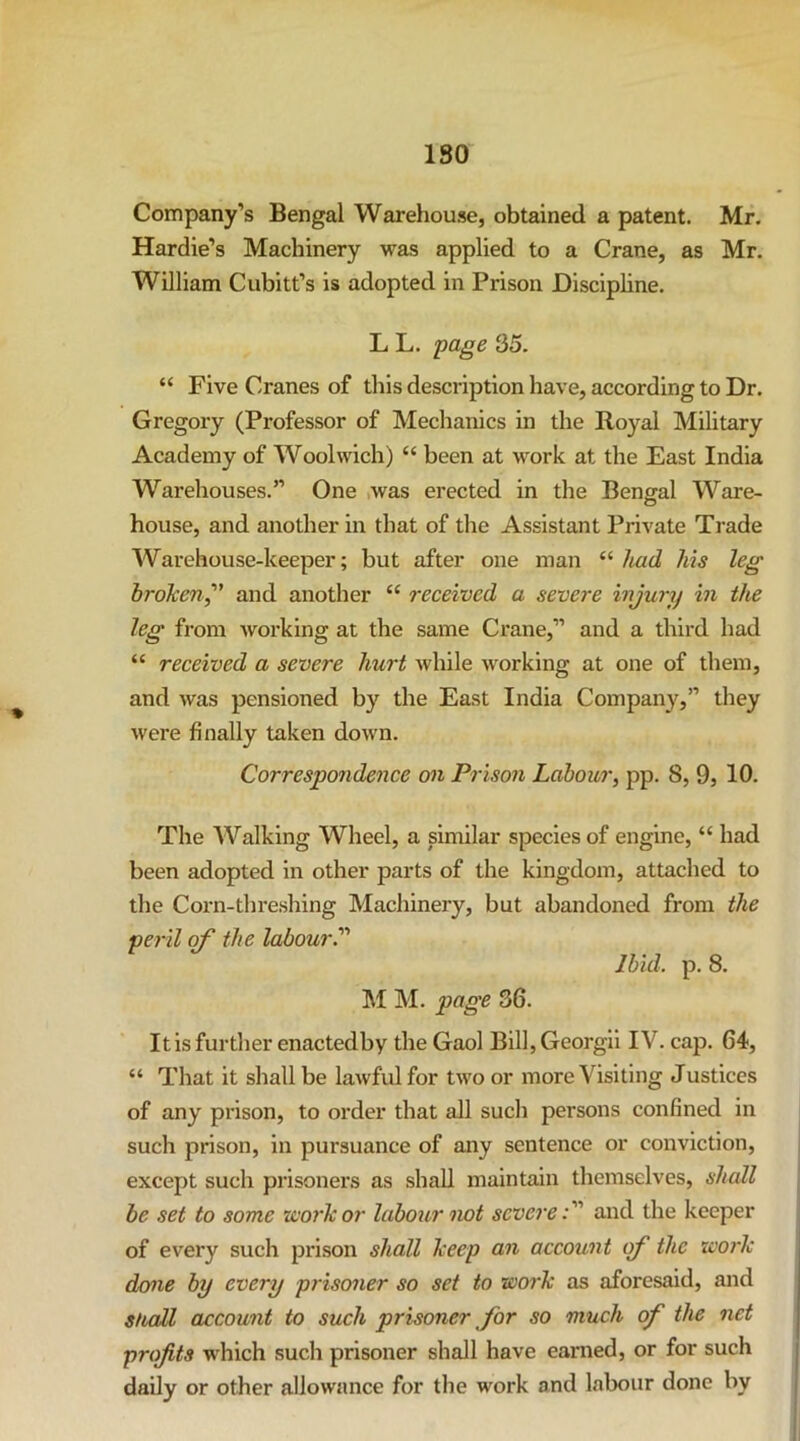 ISO Company’s Bengal Warehouse, obtained a patent. Mr. Hardie’s Machinery was applied to a Crane, as Mr. William Cubitt’s is adopted in Prison Discipline, L L. 'page 35. “ Five Cranes of this description have, according to Dr. Gregory (Professor of Mechanics in the Royal Military Academy of Woolwich) “ been at work at the East India Warehouses.” One ,was erected in the Bengal Ware- house, and another in that of the Assistant Private Trade Warehouse-keeper; but after one man “ liad his leg broken^' and another “ received a severe injury in the leg from working at the same Crane,” and a third had “ received a severe hurt while working at one of them, and was pensioned by the East India Company,” they were finally taken down. Correspondence on Prison Labour, pp. 8, 9, 10. The Walking Wheel, a similar species of engine, “ had been adopted in other parts of the kingdom, attached to the Corn-thre.shing Machinery, but abandoned from the peril of the labour.'''' Ibid. p. 8. M M. page 36. It is furtlier enactedby the Gaol Bill, Georgii IV. cap. 64, “ That it shall be lawful for two or more Visiting Justices of any prison, to order that all sucli persons confined in such prison, in pursuance of any sentence or conviction, except such prisoners as shall maintain themselves, shall be set to some work or labour not severe:' and the keeper of every such prison shall keep an account of the work done by every prisoner so set to work as aforesaid, and sfiall account to such prisoner for so much of the net profits which such prisoner shall have earned, or for such daily or other allowance for the work and labour done by