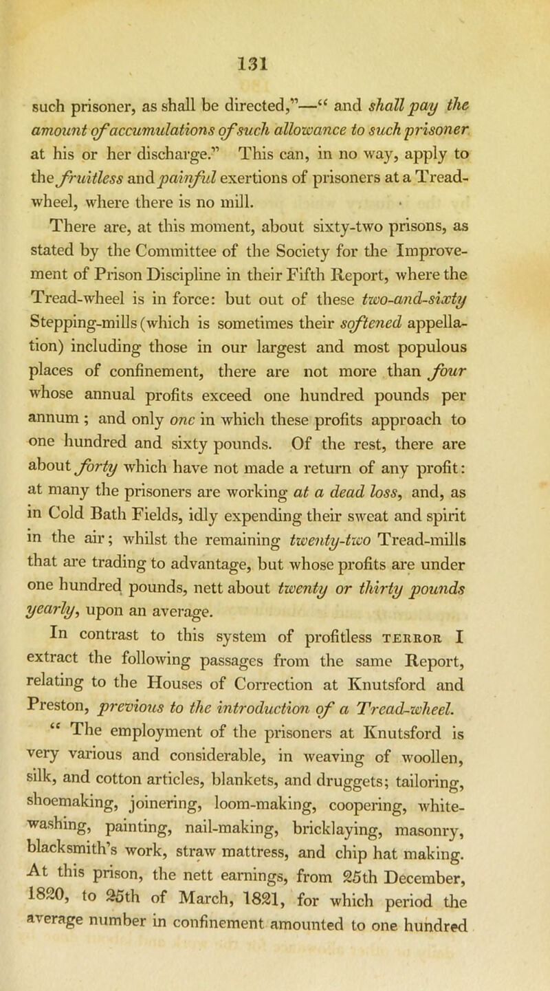 such prisoner, as shall be directed,”—“ and shall pay the amount of accumulations of such allowance to such prisoner at his or her discharge.” This can, in no way, apply to the fruitless Oind. painful exertions of prisoners at a Tread- wheel, where there is no mill. There are, at this moment, about sixty-two prisons, as stated by the Committee of the Society for the Improve- ment of Prison Discipline in their Fifth Report, where the Tread-wheel is in force: but out of these two-and-sixty Stepping-mills (which is sometimes their softened appella- tion) including those in our largest and most populous places of confinement, there are not more than four whose annual profits exceed one hundred pounds per annum ; and only one in which these profits approach to one hundred and sixty pounds. Of the rest, there are about forty which have not made a return of any profit: at many the prisoners are working at a dead loss, and, as m Cold Bath Fields, idly expending their sweat and spirit in the air; whilst the remaining twenty-two Tread-mills that are trading to advantage, but whose profits are under one hundred pounds, nett about twenty or thirty pounds yearly, upon an average. In contrast to this system of profitless terror I extract the following passages from the same Report, relating to the Houses of Correction at Knutsford and Preston, previous to the introduction cf a Tread-wheel. “ The employment of the prisoners at Knutsford is very various and considerable, in weaving of woollen, silk, and cotton articles, blankets, and druggets; tailoring, shoemaking, joinering, loom-making, coopering, white- washing, painting, nail-making, bricklaying, masonry, blacksmith’s work, straw mattress, and chip hat making. At this prison, the nett earnings, from 25th December, 1820, to 25th of March, 1821, for which period the average number in confinement amounted to one hundred