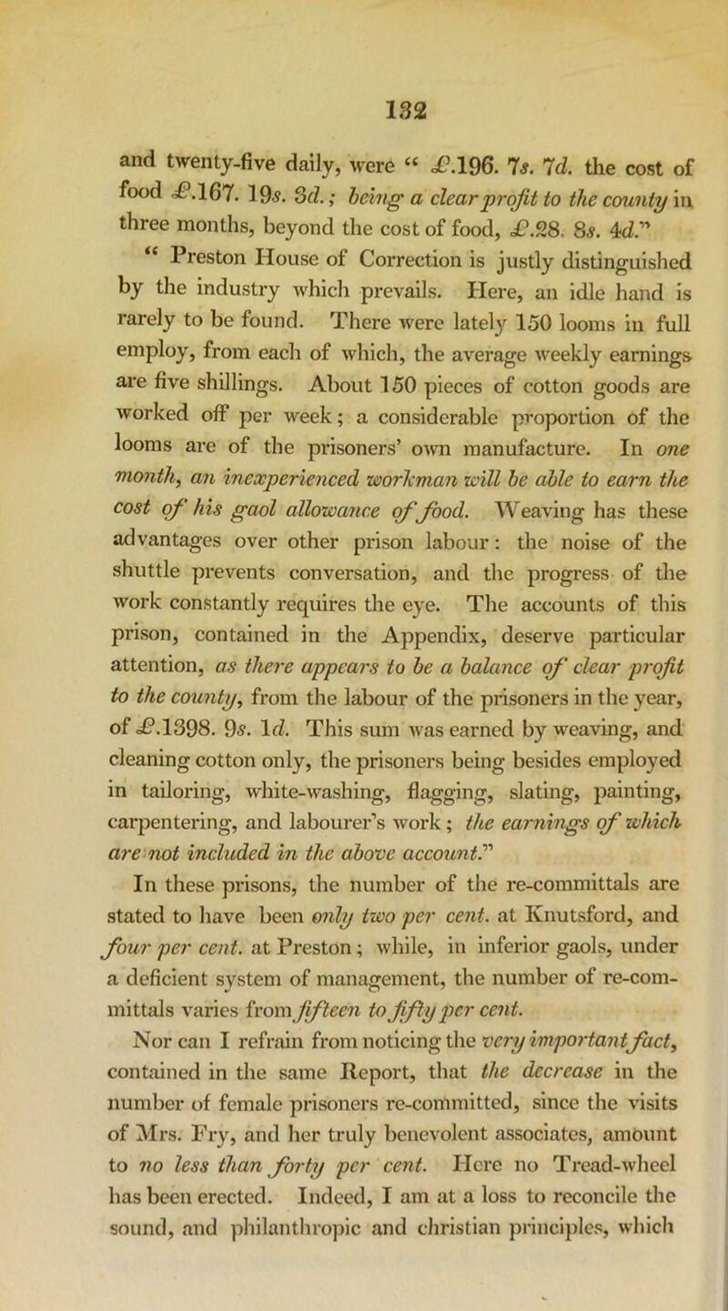 and twenty-five daily, were “ ,£?.196. 7s. Id. the cost of food .i£*.167. 105. SfZ.; being a clear profit to the county in three months, beyond the cost of food, £.9,8. 8s. 4d” “ Preston House of Correction is justly distinguished by the industry which prevails. Here, an idle hand is rarely to be found. There were lately 150 looms in full employ, from each of which, the average weekly earnings are five shillings. About 150 pieces of cotton goods are worked off per week; a considerable proportion of the looms are of the prisoners’ own manufacture. In one months an inexperienced worTcman icill be able to earn the cost of his gaol allowance of food. Weaving has these advantages over other prison labour: the noise of the shuttle prevents conversation, and the progress of the work constantly requires the eye. The accounts of this prison, contained in the Appendix, deserve particular attention, as there appears to be a balance of clear profit to the county, from the labour of the prisoners in the year, of d£*.1398. 9^. Id. This sum was earned by weaving, and cleaning cotton only, the prisoners being besides employed in tailoring, white-washing, flagging, slating, painting, carpentering, and labourer’s work; the earnings of which are not included in the above account. In these prisons, the number of the re-committals are stated to have been only two per cent, at Knutsford, and four per cent, at Preston; while, in inferior gaols, under a deficient system of management, the number of re-com- mittals varies irom fifteen to fifly per cent. Nor can I refrain very impo7-tantfact, contained in the same Report, that the decrease in the number of female prisoners re-committed, since the visits of Mrs. Fry, and her truly benevolent associates, amount to no less than forty per cent. Here no Tread-wheel has been erected. Indeed, I am at a loss to reconcile the sound, and philanthropic and Christian principles, which