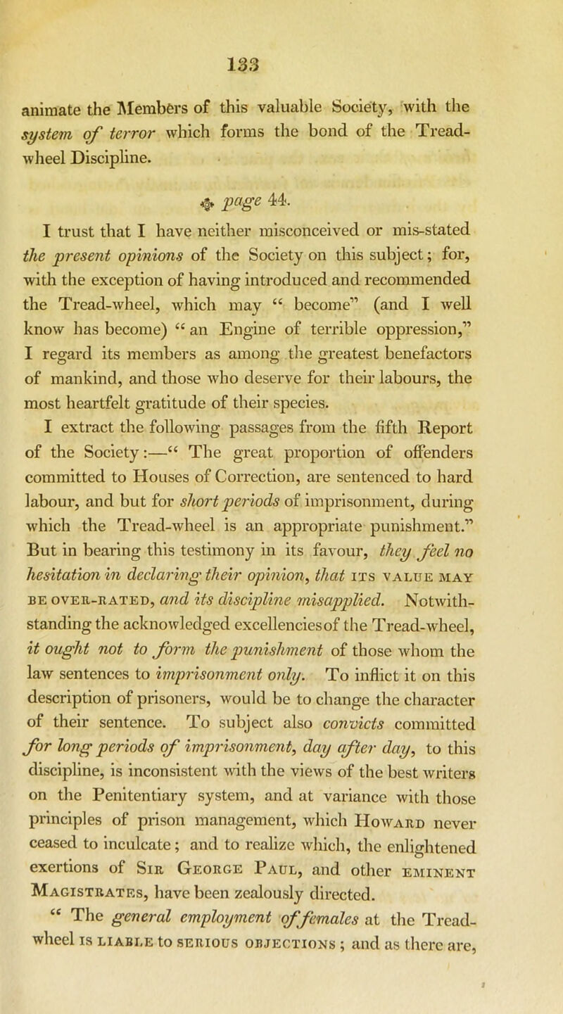animate the ISIembers of this valuable Society, with the system of terror which forms the bond of the Tread- wheel Discipline. page 44. I trust that I have neither misconceived or mis-stated the present opinions of the Society on this subject; for, with the exception of having introduced and recommended the Tread-wheel, which may “ become” (and I well know has become) “ an Engine of terrible oppression,” I regard its members as among the greatest benefactors of mankind, and those who deserve for their labours, the most heartfelt gratitude of their species. I extract the following passages from the fifth Report of the Society:—“ The great proportion of offenders committed to Houses of Correction, are sentenced to hard labour, and but for short periods of imprisonment, during which the Tread-wheel is an appropriate punishment.” But in bearing this testimony in its favour, they feel no hesitation in declaring their opinion^ that its value may BE OVER-RATED, and its discipline misapplied. Notwith- standing the acknowledged excellencies of the Tread-wheel, it ought not to form the punishment of those whom the law sentences to imprisonment only. To inflict it on this description of prisoners, would be to change the character of their sentence. To subject also convicts committed for long periods of imprisonment, day after day, to this discipline, is inconsistent with the views of the best writers on the Penitentiary system, and at variance with those principles of prison management, which Howard never ceased to inculcate; and to realize which, the enlightened exertions of Sir George Paul, and other eminent Magistrates, have been zealously directed. “ The general employment of females at the Tread- wheel IS LIABLE to SERIOUS OBJECTIONS; and as there are,