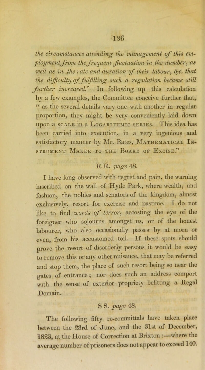 13C the circumstances attending the management of this em- ‘ployment from the frequent fluctuation in the number ^ as well as in the rate and duration if their labour^ ^c. that the dijfficidty of fulfilling such a regulation became still further increased.'''' In following up this calculation by a few examples, the Committee conceive further that, “ as the several details vai-y one with another in regular proportion, they might be very conveniently laid down upon a SCALE in a Logarithmic series. Tliis idea has been carried into execution, in a very ingenious and satisfactory manner by Mr. Bates, Mathematical In- strument Maker to the Board of Excise.” R R. page 48. I have long observed with regret and pain, the warning inscribed on the wall of Hyde Park, where wealth, and fashion, the nobles and senators of the kingdom, almost exclusively, resort for exercise and pastime. I do not like to find zoords of terror, accosting the eye of tlie foreigner who sojourns amongst us, or of the honest labourer, who also occasionally passes by at morn or even, from his accustomed toil. If these spots should prove the resort of disorderly persons it would be easy to remove this or any other nuisance, that may be referred and stop them, the place of such resort being so near the gates of entrance; nor does such an address comport with the sense of exterior propriety befitting a Regal Domain. S S. page 48. The following fifty re-committals have taken place between the 23rd of June, and the 31st of December, 1823, at the House of Correction at Brixton where the average number of prisoners does not appear to exceed 140.