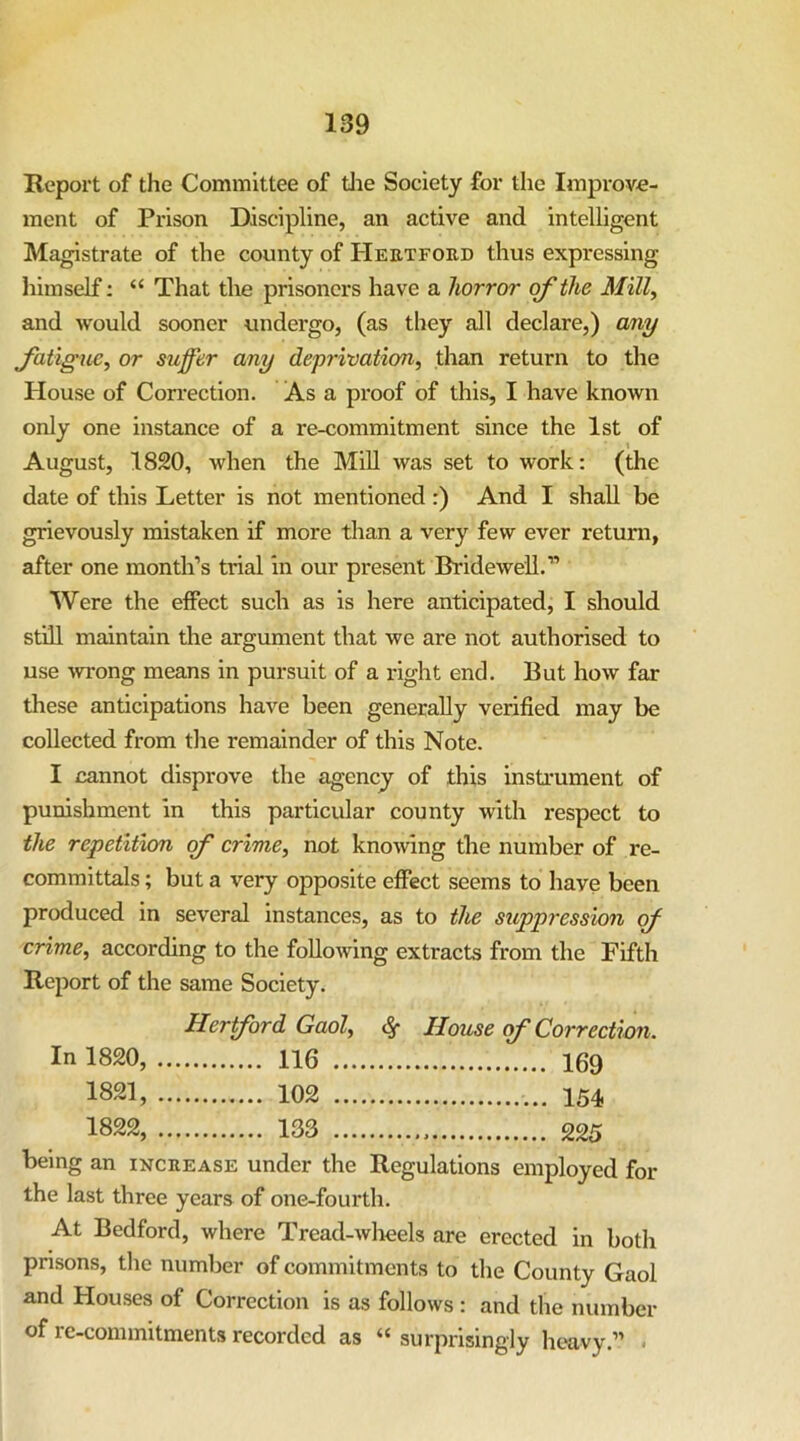 Report of the Committee of tlie Society for the Improve- ment of Prison Discipline, an active and intelligent Magistrate of the county of Heetford thus expressing himself; “ That the prisoners have a horror of the Mill^ and would sooner undergo, (as they all declare,) any Jatigue^ or suffer any deprivation, than return to the House of Correction. As a proof of this, I have known only one instance of a re-commitment since the 1st of August, 1820, when the Mill was set to work: (the date of this Letter is not mentioned :) And I shall be grievously mistaken if more than a very few ever retuni, after one month’s trial in our present Bridewell.” Were the effect such as is here anticipated, I should still maintain the argument that we are not authorised to use 'svrong means in pursuit of a right end. But how far these anticipations have been generaUy verified may be collected from the remainder of this Note. I cannot disprove the agency of this instrument of punishment in this particular county with respect to the repetition of crime, not knowing tbe number of re- committals ; but a very opposite effect seems to have been produced in several instances, as to the suppression of crime, according to the following extracts from the Fifth Report of the same Society. Hertford Gaol, ^ House of Correction. In 1820, 116 1821, 102 1822, 133 being an increase under the Regulations employed for the last three years of one-fourth. At Bedford, where Tread-wlieels are erected in both prisons, the number of commitments to the County Gaol and Houses of Correction is as follows : and the number of re-commitments recorded as “ surprisingly heavy.” .