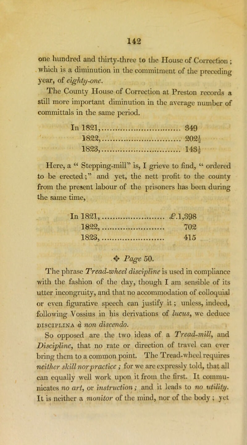 one hundred and thirty-three to the House of Correction ; . which is a diminution in the commitment of the preceding year, of e%.ghty-one. The County House of Correction at Preston records a still more important diminution in the average number of committals in the same period. In 1821, 349 1822, 202^ 1823, 1431 Here, a “ Stepping-mill” is, I grieve to find, “ ordered to be erected;” and yet, the nett profit to the county from the present labour of the prisoners has been during the same time. In 1821, i?.l,398 1822, 702 1823, 415 Pa^e 50. The phrase Treacl-wheel discipline is used in compliance with the fashion of the day, though I am sensible of its utter incongruity, and that no accommodation of colloquial or even figurative speech can justify it; unless, indeed, following Vossius in his derivations of Incus, we deduce Discii’LiNA c non discendo. So opposed are the two ideas of a Tread-mill, and Discipline, that no rate or direction of travel can ever bring them to a common point. The Tread-wheel requires neither skill nor practice; for we are expressly told, that all can equally well work upon it from the first. It commu- nicates no art, or instruction; and it leads to no utility. It is neither a monitor of the mind, nor of the body ; yet