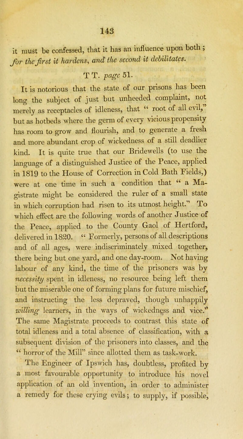 It must be confessed, that it has an influence upon both; Jbr the first it hardens^ and the second it debilitates. T T. page 51. It is notorious that the state of our prisons has been long the subject of just but unheeded complaint, not merely as receptacles of idleness, that “ root of all evil, but as hotbeds where the germ of every vicious propensity has room to grow and flourish, and to generate a fresh and more abundant crop of wickedness of a still deadlier kind. It is quite true that our Bridewells (to use the language of a distinguished Justice of the Peace, applied in 1819 to the House of Correction in Cold Bath Fields,) were at one time in such a condition that “ a Ma- oistrate miffht be considered the ruler of a small state in which corruption had risen to its utmost height. ’ To which effect are the following words of another Justice of the Peace, applied to the County Gaol of Hertford, delivered in 1820. “ Formerly, persons of all descriptions and of all ages, were indiscriminately mixed together, there being but one yard, and one day-room. Not having labour of any kind, the time of the prisoners was by necessity spent in idleness, no resource being left them but the miserable one of forming plans for future mischief, and instructing the less depraved, though unhappily willing learners, in the ways of wickedness and vice.’’ The same Magistrate proceeds to contrast this state of total idleness and a total absence of classification, with a subsequent division of the prisoners into classes, and the “ horror of the Mill” since allotted them as task-work. The Engineer of Ipswich has, doubtless, profited by a most favourable opportunity to introduce his novel application of an old invention, in order to administer a remedy for these crying evils; to supply, if possible.
