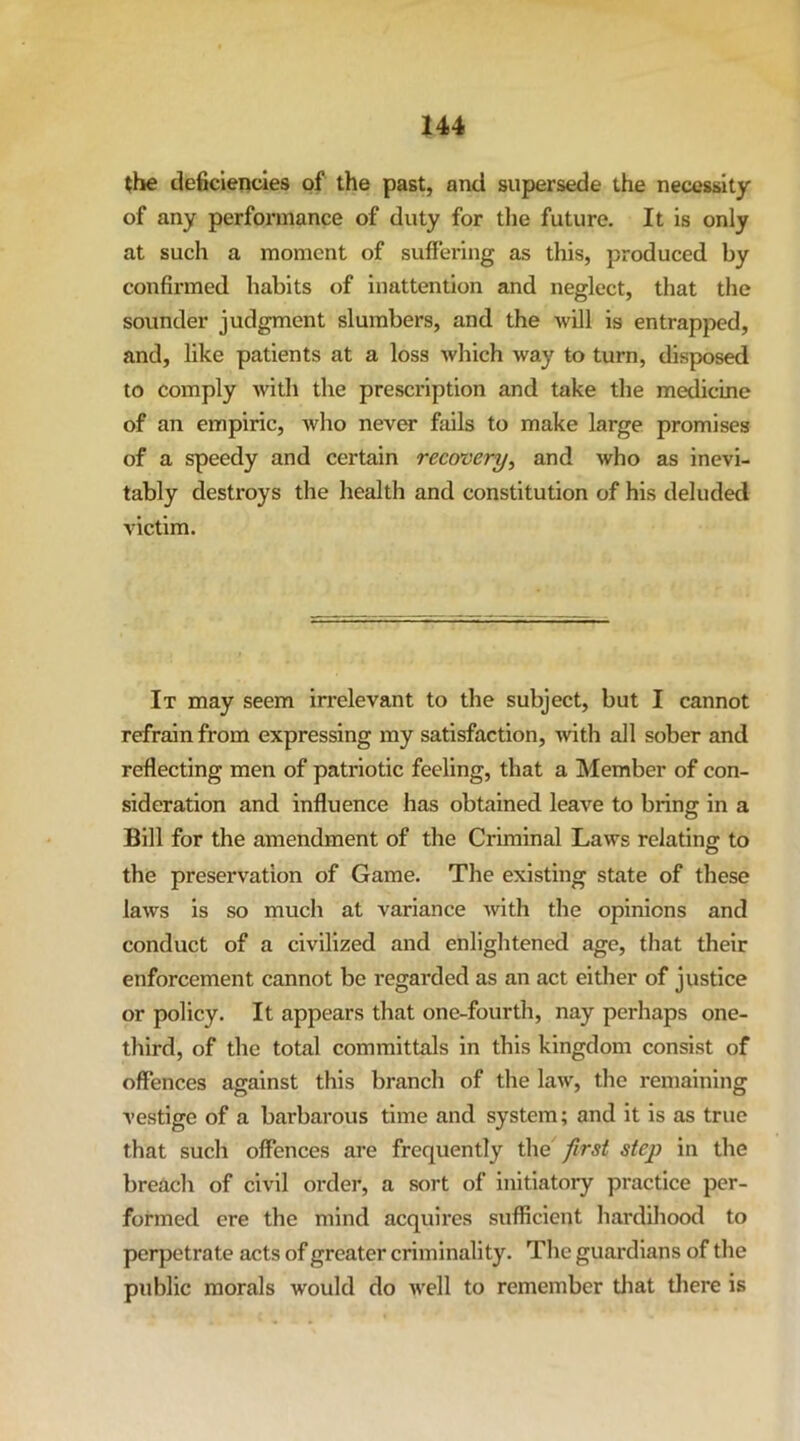the deficiencies of the past, and supersede the necessity of any performance of duty for tlie future. It is only at such a moment of suffering as this, produced by confirmed habits of inattention and neglect, that the sounder judgment slumbers, and the will is entrapped, and, like patients at a loss which way to turn, disposed to comply with the prescription and take the medicine of an empiric, Avho never fails to make large promises of a speedy and certain recovery, and who as inevi- tably destroys the health and constitution of his deluded victim. It may seem irrelevant to the subject, but I cannot refrain from expressing my satisfaction, with all sober and reflecting men of patriotic feeling, that a Member of con- sideration and influence has obtained leave to bring in a Bill for the amendment of the Criminal Laws relating to the preservation of Game. The existing state of these laws is so much at variance with the opinions and conduct of a civilized and enlightened age, that their enforcement cannot be regarded as an act either of justice or policy. It appears that one-fourth, nay perhaps one- third, of the total committals in this kingdom consist of offences against this branch of the law, the remaining vestige of a barbarous time and system; and it is as true that such offences are frequently the first step in the breach of civil order, a sort of initiatory practice per- formed ere the mind acquires sufficient hardihood to perpetrate acts of greater eriminality. The guardians of the public morals would do Avell to remember tliat tliere is