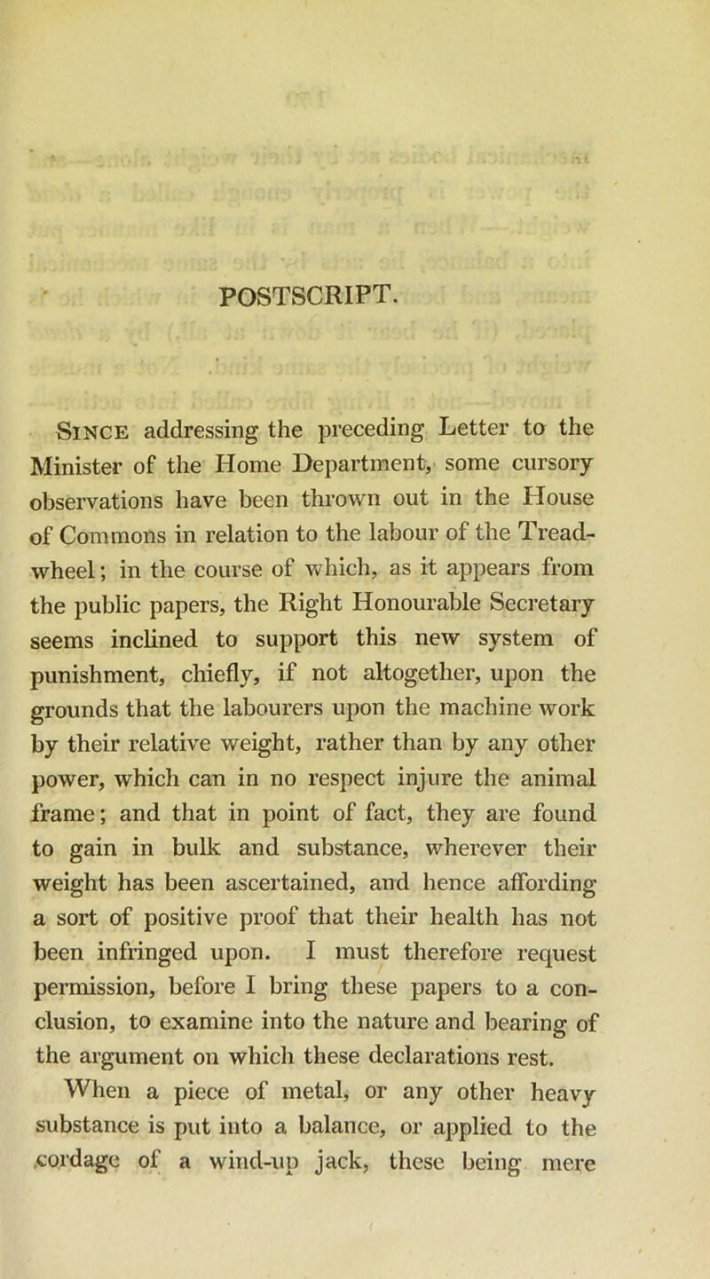 Since addressing the preceding Letter to the Minister of the Home Department, some cursory observations have been thrown out in the House of Commons in relation to the labour of the Tread- wheel ; in the course of which, as it appears from the public papers, the Right Honourable Secretary seems inclined to support this new system of punishment, chiefly, if not altogether, upon the grounds that the labourers upon the machine work by their relative weight, rather than by any other power, which can in no respect injure the animal frame; and that in point of fact, they are found to gain in bulk and substance, wherever their weight has been ascertained, and hence affording a sort of positive proof that their health has not been infringed upon. I must therefore request permission, before I bring these papers to a con- clusion, to examine into the nature and bearing of the argument on which these declarations rest. When a piece of metal, or any other heavy substance is put into a balance, or applied to the .cordage of a wind-up jack, these being mere