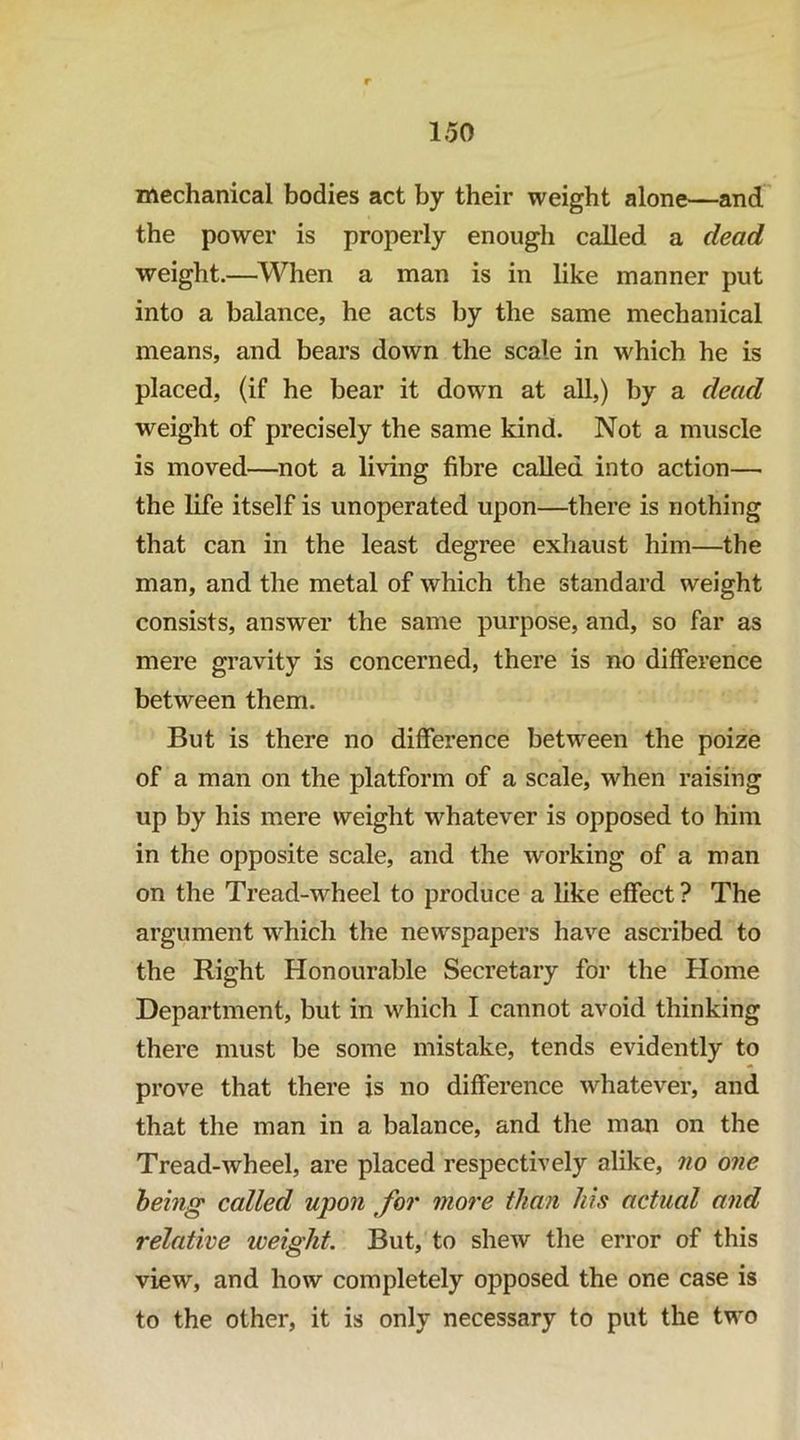 mechanical bodies act by their weight alone—and the power is properly enough called a dead weight.—^l^^hen a man is in like manner put into a balance, he acts by the same mechanical means, and bears down the scale in which he is placed, (if he bear it down at all,) by a dead weight of precisely the same kind. Not a muscle is moved—^not a living fibre called into action— the life itself is unoperated upon—there is nothing that can in the least degree exhaust him—the man, and the metal of which the standard weight consists, answer the same purpose, and, so far as mere gravity is concerned, there is no difference between them. But is there no difference between the poize of a man on the platform of a scale, when raising up by his mere weight whatever is opposed to him in the opposite scale, and the working of a man on the Tread-wheel to produce a like effect ? The argument which the newspapers have ascribed to the Right Honourable Secretary for the Home Department, but in which I cannot avoid thinking there must be some mistake, tends evidently to prove that there is no difference whatever, and that the man in a balance, and the man on the Tread-wheel, are placed respectively alike, no one being called upon for more than his actual and relative weight. But, to shew tlie error of this view, and how completely opposed the one case is to the other, it is only necessary to put the two