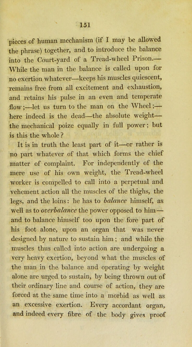 pieces of human mechanism (if I may be allowed the phrase) together, and to introduce the balance into the Court-yard of a Tread-wheel Prison.— While the man in the balance is called upon for no exertion whatever—^keeps his muscles quiescent, remains free from aU excitement and exhaustion, and retains his pulse in an even and temperate flow;—let us turn to the man on the Wheel;— here indeed is the dead—the absolute weight— the mechanical poize equally in full power; but is this the whole ? It is in truth the least part of it—or rather is no part whatever of that which forms the chief matter of complaint. For independently of the mere use of his own weight, the Tread-wheel worker is compelled to call into a j^erpetual and vehement action all the muscles of the thighs, the legs, and the loins: he has to halance himself, as well as to overbalance the power opposed to him— and to balance himself too upon the fore part of his foot alone, upon an organ that was never designed by nature to sustain him; and while the muscles thus called into action are undergoing a very heavy exertion, beyond what the muscles of the man in the balance and operating by weight alone are urged to sustain, by being thrown out of their ordinary line and course of action, they are forced at the same time into a morbid as well as an excessive exertion. Every accordant organ, and indeed every fibre of the body gives proof