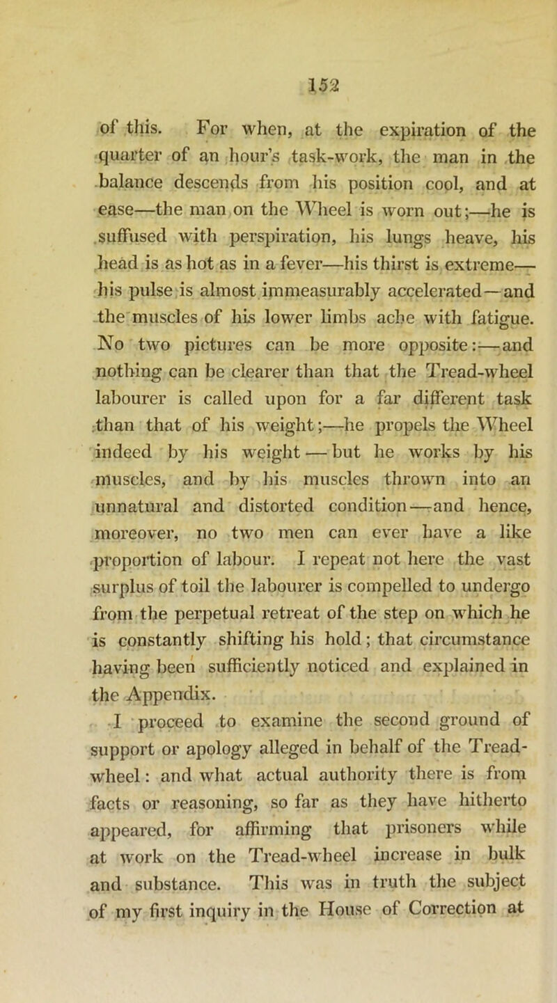 of this. For when, at the expiration of the quarter of an hour’s task-work, the man in the balance descen^is from his position cool, and at ease—the man on the Wlieel is worn out;—he is .suffused with perspiration, his lungs heave, his head is as hot as in a fever—his thirst is extreme— his pulse is almost immeasurably accelerated—and -the muscles of his lower limbs ache with fatigue. No two pictures can be more opposite —^and nothing can be clearer than that tlie Tread-wheel labourer is called upon for a far different task .than that of his weight;—he propels the Wheel indeed by his weight — but he works by his muscles, and by his muscles thrown into an unnatural and distorted condition—rand hence, moreover, no two men can ever have a like proportion of labour. I repeat not here the vast surplus of toil the labourer is compelled to undergo from the perpetual retreat of the step on which he is constantly shifting his hold; that circumstance having been sufficiently noticed and explained in the Appendix. I proceed to examine the second ground of support or apology alleged in behalf of the Tread- wheel : and what actual authority there is from facts or reasoning, so far as they have hitherto appeared, for affirming that prisoners while at work on the Tread-wheel increase in bulk and substance. This was in truth the subject of my first inquiry in the House of Correction at