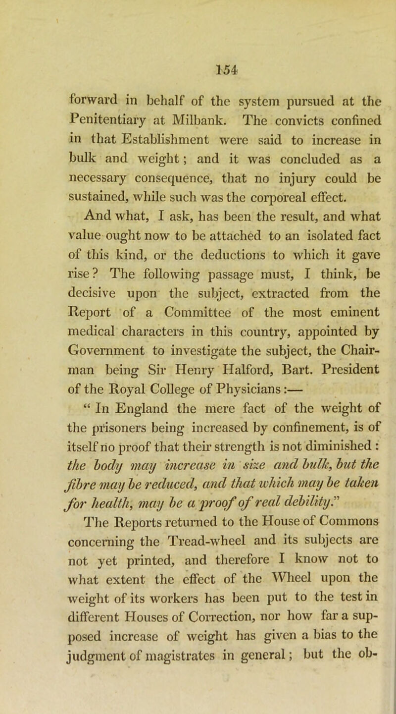 forward in behalf of the system pursued at the Penitentiary at Milbank. The convicts confined in that Establishment were said to increase in bulk and weight; and it was concluded as a necessary consequence, that no injury could be sustained, while such was the corporeal effect. And what, I ask, has been the result, and what value ought now to be attached to an isolated fact of this kind, or the deductions to which it gave rise? The following passage must, I think, be decisive upon the subject, extracted from the Report of a Committee of the most eminent medical characters in this country, appointed by Government to investigate the subject, the Chair- man being Sir Henry Halford, Bart. President of the Royal College of Physicians:— “ In England the mere fact of the weight of the prisoners being increased by confinement, is of itself no proof that theii’ strength is not diminished : the body may increase in she and hulh, but the fibre may be reduced^ and that which may be taken for health, may be a 'proof of real debilityT The Reports returned to the House of Commons concerning the Tread-wheel and its subjects are not yet printed, and therefore I know not to what extent the effect of the Wlieel upon the weight of its workers has been put to the test in different Houses of Correction, nor how far a sup- posed increase of weight has given a bias to the judgment of magistrates in general; but the ob-