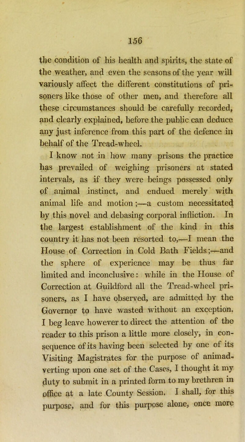 the condition of his health and spirits, the state of the weather, and even the seasons of the year will variously affect the different constitutions of pri- soners like those of other men, and therefore all these circumstances should be carefully recorded, and clearly explained, before the public can deduce any just inference from this part of the defence in behalf of the Tread-wheel. I know not in how many prisons the practice has prevailed of weighing prisoners at stated intervals, as if they were beings possessed only of animal instinct, and endued merely with animal life and motion;—a custom necessitated by this novel and debasing corporal infliction. In the largest establishment of the kind in this country it has not been resorted to,—I mean the House of Correction in Cold Bath Fields ;-^and the sphere of experience may be thus far limited and inconclusive: while in the House of Correction at Guildford all the Tread-wheel pri- soners, as I have observed, are admitted by the Governor to have wasted without an exception. I beg leave however to direct the attention of the reader to this prison a little more closely, in con- sequence of its having been selected by one of its Visiting Magistrates for the purpose of animad- verting upon one set of the Cases, I thought it my duty to submit in a printed form to my brethren in office at a late County Session. I shall, for tliis purpose, and for this purpose alone, once more