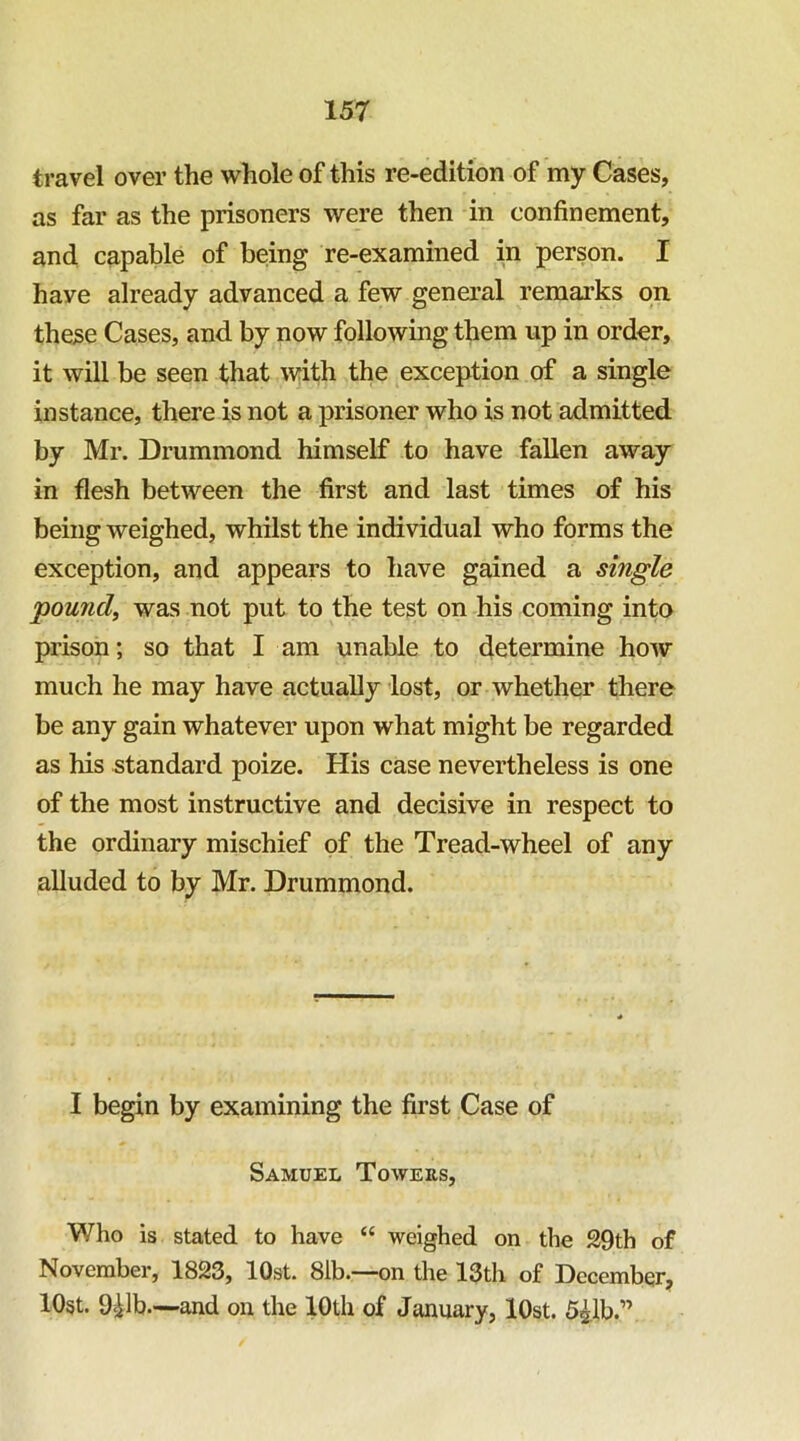 travel over the whole of this re-edition of my Cases, as far as the prisoners were then in confinement, and capable of being re-examined in person. I have already advanced a few general remarks on these Cases, and by now following them up in order, it will be seen that with the exception of a single instance, there is not a prisoner who is not admitted by Mr. Drummond himself to have fallen away in flesh between the first and last times of his being weighed, whilst the individual who forms the exception, and appears to have gained a single pound, was not put to the test on his coming into prison; so that I am unable to determine hoAV much he may have actually lost, or whether there be any gain whatever upon what might be regarded as his standard poize. His case nevertheless is one of the most instructive and decisive in respect to the ordinary mischief of the Tread-wheel of any alluded to by Mr. Drummond. I begin by examining the first Case of Samuel Towers, Who is stated to have “ weighed on the S9th of November, 1823, lOst. 81b.—on the 13th of December, lOgt. 911b.—and on the 10th of January, lOst. 51,1b.”