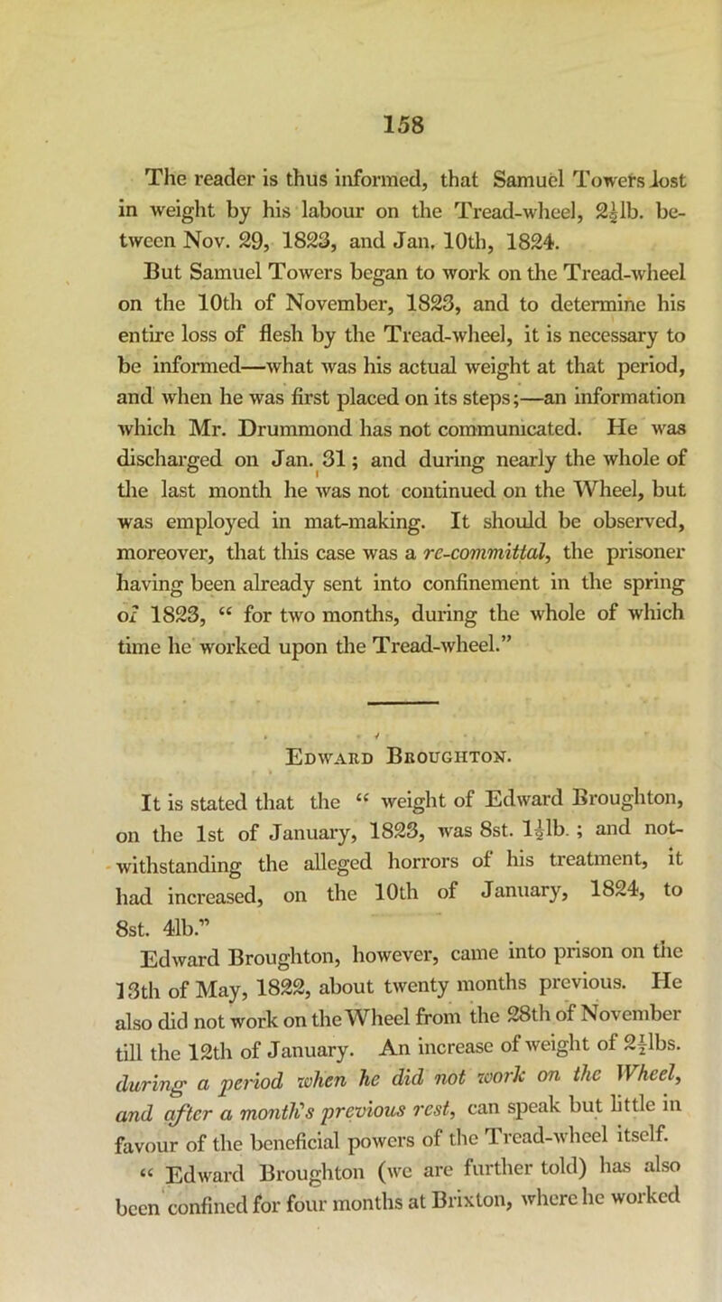 The reader is thus informed, that Samuel Towers lost in weight by his labour on the Tread-wheel, 2glb. be- tween Nov. 29, 1823, and Jan. 10th, 1824. But Samuel Towers began to work on the Tread-wheel on the 10th of November, 1823, and to determine his entire loss of flesh by the Tread-wheel, it is necessary to be informed—what was his actual weight at that period, and when he was first placed on its steps;—an information which Mr. Drummond has not commumcated. He was dischai’ged on Jan. 31; and during nearly the whole of tlie last month he was not continued on the Wheel, but was employed in mat-making. It should be observed, moreover, that this case was a re-committal, the prisoner- having been already sent into confinement in the spring of 1823, “ for two months, during the whole of which time he worked upon the Tread-wheel.” Edward Broughton. It is stated that the “ weight of Edward Broughton, on the 1st of Januai-y, 1823, was 8st. l^lb.; and not- ' withstanding the alleged horrors of his treatment, it had increased, on the 10th of January, 1824, to 8st. 41b.” Edward Broughton, however, came into prison on the ] 3th of May, 1822, about twenty months previous. He also did not work on the Wheel from the 28th of November till the 12th of January. An increase of weight of 2ilbs. during a period when he did not work on the Wheel, and after a montKs previous rest, can speak but little in favour of the beneficial powers of the Tread-wheel itself. “ Edward Broughton (we are further told) has also been confined for four months at Brixton, where he worked