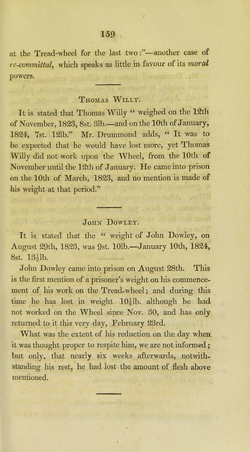 at the Tread-wheel for tlie last two:”—another case of rc-committal, which speaks as little in favour of its moral powers. Thomas Willy. It is stated that Thomas Willy “ weighed on the 12th of November, 1823, 8st. 31b.—and on the 10th of January, 1824, 7st. 121b.” Mr. Drummond adds, “ It was to be expected that he would have lost more, yet Thomas Willy did not work upon the Wheel, from the 10th of November until the 12th of January. He came into prison on the 10th of Mai*ch, 1823, and no mention is made of liis weight at that period.” John Dowley. It is stated that the “ weight of John Dowley, on August 29th, 1823, was 9st. lOlb.—January 10th, 1824, 8st. 13ilb. John Dowley came into prison on August 28th. This is the first mention of a prisoner’s weight on his commence- ment of his work on the Tread-wheel; and during this time he has lost in weight lO^lb. although he had not worked on the Wheel since Nov. 30, and has only returned to it this very day, February 23rd. What was the extent of his reduction on the day when it was thought proper to respite him, we are not informed; but only, that nearly six weeks afterwards, notwith- standing his rest, he had lost the amount of flesh above mentioned.