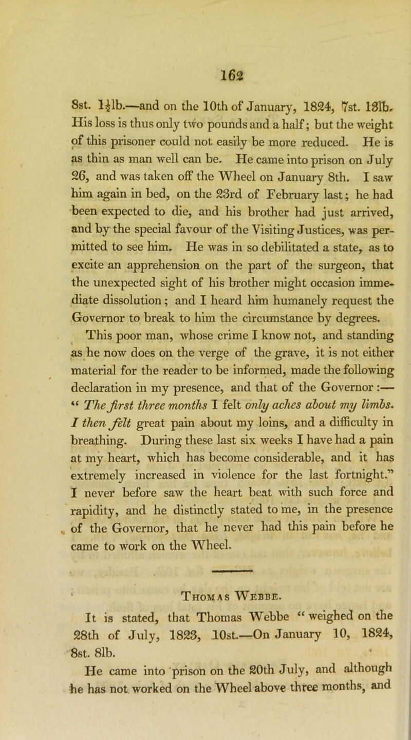 Sst. l^lb.—and on the 10th of January, 1824, 7st. 131br His loss is thus only two pounds and a half; but the weight of this prisoner could not easily be more reduced. He is as thin as man well can be. He came into prison on July 26, and was taken off the Wheel on January 8th. I saw him again in bed, on tlie 23rd of February last; he had •been expected to die, and his brother had just arrived, and by the special favour of the Visiting Justices, was per- mitted to see him. He was in so debihtated a state, as to excite an apprehension on the part of the surgeon, that the unexpected sight of his brother might occasion imme- diate dissolution; and I heard him humanely request the Governor to break to him the circumstance by degrees. This poor man, whose crime I know not, and standing as he now does on the verge of the grave, it is not either material for the reader to be informed, made the following declaration in my presence, and that of the Governor :— The first three months I felt only aches about my limbs. I then felt great pain about my loins, and a difficulty in breathing. During these last six weeks I have had a pain at my heart, which has become considerable, and it has extremely increased in violence for the last fortnight.” I never before saw the heart beat vdth such force and rapidity, and he distinctly stated to me, in the presence „ of the Governor, that he never had this pain before he came to work on the Wheel. ' Thomas Webbe. It is stated, that Thomas Webbe “ weighed on the 28th of July, 1823, lOst.—On January 10, 1824, 8st. 81b. He came into prison on the 20th July, and although he has not worked on the Wheel above three months, and