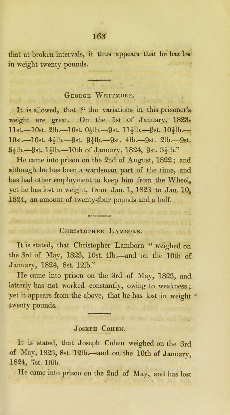 16S tfiat at broken intervals, it thus appeal's that he has los in weiglit twenty pounds. . . Geouge Whitmore. It is allowed, that “ the variations in this prisoner’s weight are great. On the 1st of January, 1823> list.—lOst. 21b.—lOst. O^lb.—9st. llilb.—9st. 10|lb.— lOst.—lOst. 4{lb.—9st. 9flb.—9st. 41b.—9st. 21b.—9st. S^lb.—9st. lilb.—10th of January, 1824, 9st. S^lb.” He came into prison on the 2nd of August, 1822; and although he has been a wardsman part of the time, and has had other employment to keep him from the Wheel, yet he has lost in weight, from Jan. 1, 1823 to Jan. 10^ 1824, an amount of twenty-four pounds and a half. Christopher Lamborn. It IS stated, that Christopher Jjamborn iveighed on the 3rd of May, 1823, lOst. 41b.—and on the 10th of January, 1824, 8st. 121b.” He came into prison on the 3rd of May, 1823, and latterly has not worked constantly, owing to weakness; ■yet it appears from the above, that he has lost in weight  twenty pounds. Joseph Coheh. It is stated, that Joseph Cohen weighed on the 3rd of May, 1823, 8st. 121b.—and on the 10th of January, 1824, 7st. 101b. He came into prison on the 2nd of May, and has lost