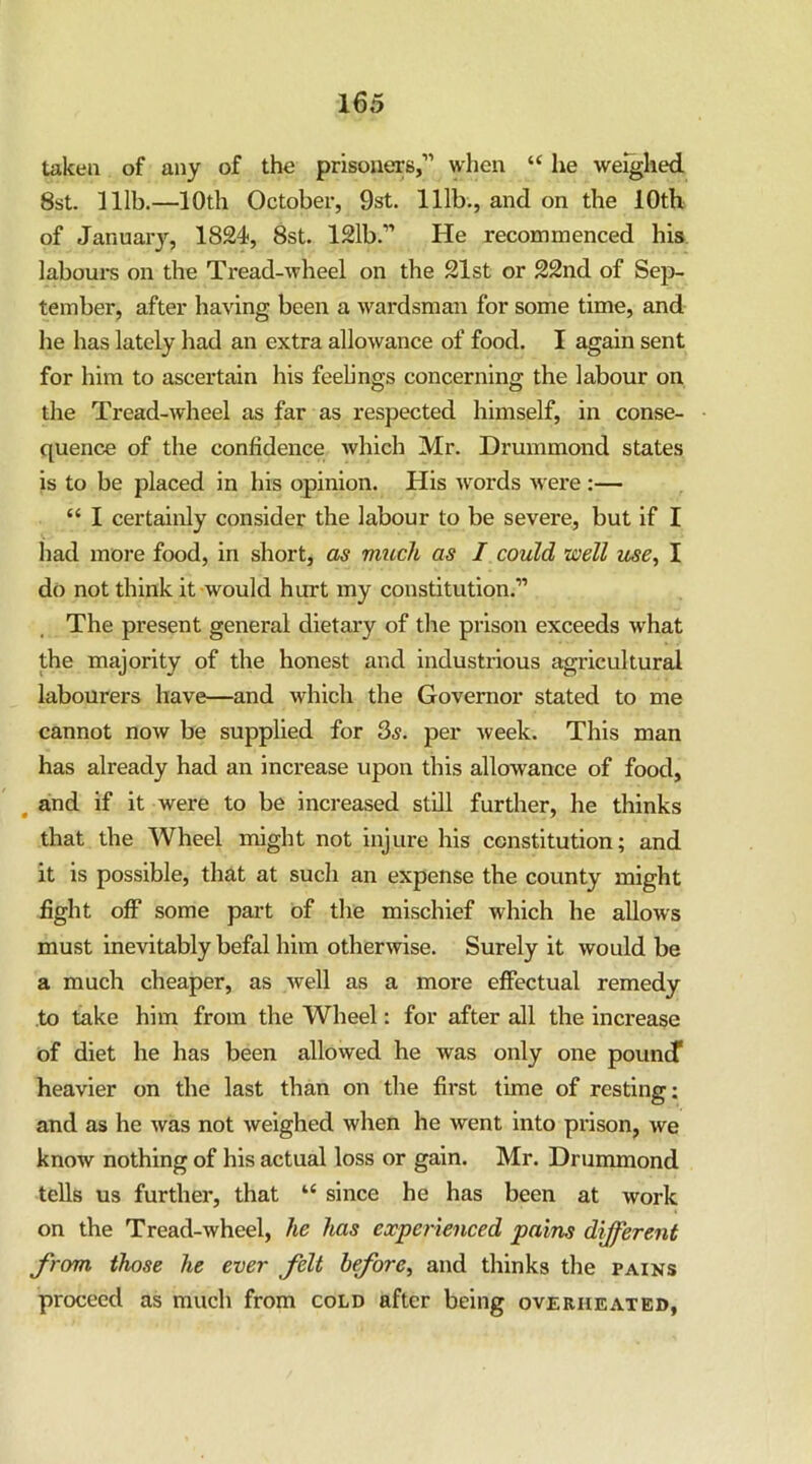 taken of any of the prisouerB,’' when “ he weighed 8st. lllb.—10th October, 9st. lllb., and on the 10th of January, 1824, 8st. 121b.” He recommenced his. labours on the Tread-wheel on the 21st or 22nd of Sep- tember, after having been a wardsman for some time, and he has lately had an extra allowance of food. I again sent for him to ascertain his feelings concerning the labour on the Tread-wheel as far as respected himself, in conse- quence of the confidence which Mr. Drummond states is to be placed in his opinion. His words Avere:— “ I certainly consider the labour to be severe, but if I liad more food, in short, as much as I could well use, I do not think it would hurt my constitution.” The present general dietary of the prison exceeds what the majority of the honest and industrious agricultural labourers have—and which the Governor stated to me cannot noAV be supplied for 3^. per Aveek. This man has already had an increase upon this allowance of food, ^ and if it were to be increased still further, he thinks that the Wheel might not injure his constitution; and it is possible, that at such an expense the county might fight off some part of the mischief which he alloAvs must inevitably befal him otherwise. Surely it Avould be a much cheaper, as Avell as a more effectual remedy to take him from the Wheel: for after all the increase of diet he has been allowed he was only one pouncT heavier on the last than on the first time of resting: and as he Avas not Aveighed when he went into prison, Ave know nothing of his actual loss or gain. Mr. Drummond tells us further, that “ since he has been at work on the Tread-wheel, he has experienced pains different from those he ever felt before, and thinks the pains proceed as much from cold after being overheated,