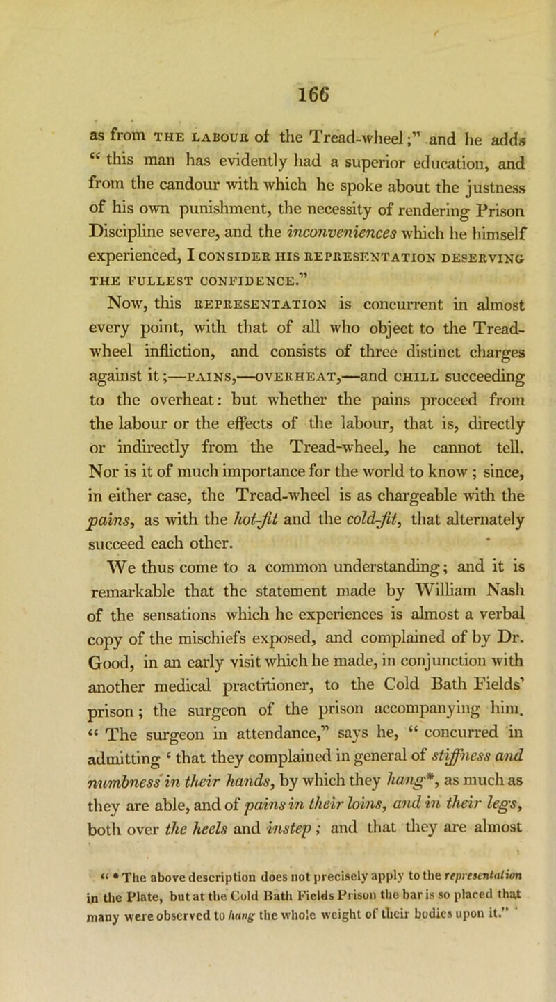 as from the labour of the Tread-wheeland he adds this man has evidently had a superior education, and from the candour Avith which he spoke about the justness of his own punishment, the necessity of rendering Prison Discipline severe, and the inconveniences which he himself experienced, I consider his representation deserving- THE FULLEST CONFIDENCE.” Now, this REPRESENTATION is concurrent in almost every point, with that of aU who object to the Tread- wheel infliction, and consists of three distinct charges against it;—pains,—overheat,—and chill succeeding to the overheat: but whether the pains proceed from the labour or the effects of the labour, that is, directly or indirectly from the Tread-wheel, he cannot tell. Nor is it of much importance for the world to know; since, in either case, the Tread-wheel is as chargeable ■with the pains, as with the hot-jit and the coldjit, that alternately succeed each other. We thus come to a common understanding; and it is remarkable that the statement made by William Nash of the sensations which he experiences is almost a verbal copy of the mischiefs exposed, and complained of by Dr. Good, in an early visit which he made, in conjunction with another medical practitioner, to the Cold Bath Fields’ prison; the surgeon of the prison accompanying him. “ The surgeon in attendance,” says he, “ concurred in admitting ‘ that they complained in general of stiffness and numbness in their hands, by which they hang*, as much as they are able, and of pains in their loins, and in their legs, both over the heels and instep; and that they are almost “ * The above description does not precisely apply to the representnlion in the Plate, but at the Cold Batli Fields Prison the bar is so placed that many were observed to hang the whole weight of their bodies upon it.”