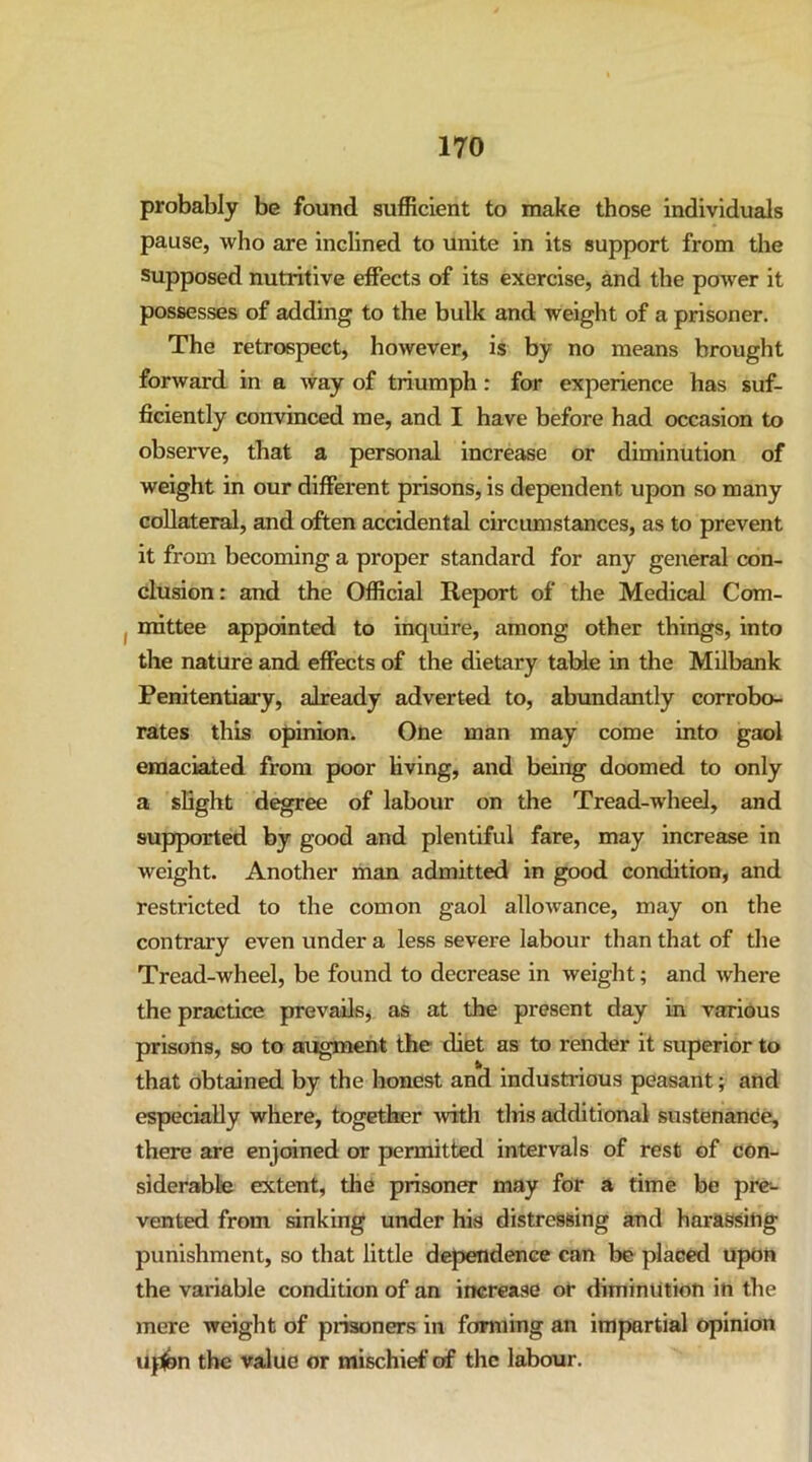probably be found sufficient to make those individuals pause, who are inclined to unite in its support from the Supposed nutritive effects of its exercise, and the power it possesses of adding to the bulk and weight of a prisoner. The retrospect, however, is by no means brought forward in a way of triumph: for experience has suf- ficiently convinced me, and I have before had occasion to observe, that a personal increase or diminution of weight in our different prisons, is dependent upon so many collateral, and often accidental circumstances, as to prevent it from becoming a proper standard for any general con- clusion: and the Official Report of the Medical Com- mittee appointed to inquire, among other things, into the nature and effects of the dietary table in the MUbank Penitentiary, already adverted to, abundantly corrobo- rates this opinion. Otie man may come into gaol emaciated from poor living, and being doomed to only a slight degree of labour on the Tread-wheel, and supported by good and plentiful fare, may increase in weight. Another man admitted in good condition, and restricted to the comon gaol allowance, may on the contrary even under a less severe labour than that of the Tread-wheel, be found to decrease in weight; and where the practice prevails^ as at the present day in various prisons, so to augment the diet as to render it superior to that obtained by the honest and Industrious peasant; and especially where, together with this additional sustenanOe, there are enjoined or permitted intervals of rest of con- siderable extent, the prisoner may for a time be pre- vented from sinking under his distressing and harassitig punishment, so that little dependence can be placed upon the variable condition of an increase or diminution in the mere weight of prisoners in forming an impartial opinion upon the value or mischief of the labour.