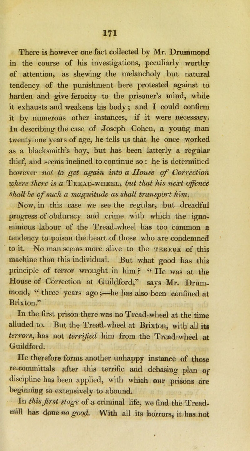 There is however one fact collected by Mr. Drummond in the course of his investigations, peculiarly worthy of attention, as shewing the melancholy but natural tendency of the punishment here protested against to harden and give ferocity to the prisoner’s mind, while it exhausts and weakens his body; and I could confirm it by nmnerous other instances, if it were necessary. In describing the case of Joseph Cohen, a young man twenty-one years of age, he tells us tliat he once worked as a blacksmith’s boy, but has been latterly a regular thief, and seems inchned to continue so: he is determined however not to get again into a House of Correction lohere there is a Tread^wheel, hut that his next offence shall he of such a magnitude as shall transport him. Now, in this case we see the regular, but dreadful progress of obduracy and crime with which the igno- minious labour of the Tread-wheel has too common a tendency to poison the heart of those who are condemned to it. No man seems more alive to the terror of this machine than this individual. But what good has this principle of terror wrought in him ? “ He was at the House of Correction at Guildford,” says Mr. Drum- mond, “ three years ago;—he has also been confined at Brixton.” In the first prison there was no Tread-wheel at the time alluded to. But the Tread-wheel at Brixton, with all its terrors.^ has not terrified him from the Tread-wheel at Guildford. He therefore forms another unhappy instance of those re-committals after this terrific and debasing plan of disciphne has been applied, with which our prisons are beginning so extensively to abound. In this first stage of a criminal life, we find the Tread- mill ha« good. With all its horrors, it has not
