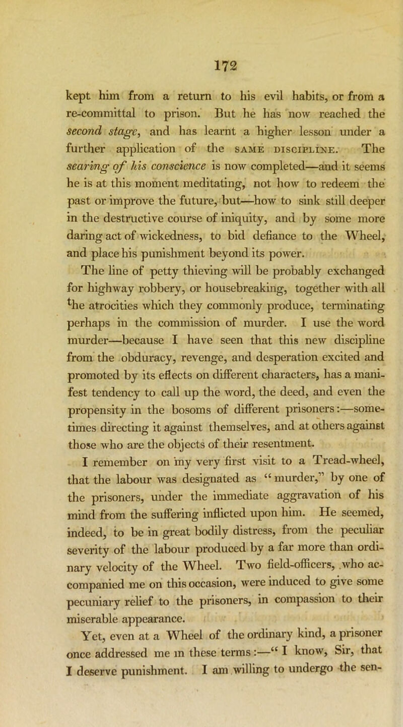 kept him from a return to his evil habits, or from a re-committal to prison. But he has now reached the second stage, and has learnt a higher lesson under a further application of the same discipline. The searing of his conscience is now completed—and it seems he is at this moment meditating, not how to redeem the past or improve the future, but—how to sink still deeper in the destructive course of iniquity, and by some more daring act of wickedness, to bid defiance to the Wheel, and place his punishment beyond its power. The line of petty thieving wiU be probably exchanged for highway robbery, or housebreaking, together with all ^he atrocities which they commonly produce, terminating perhaps in the commission of murder. I use the word murder—because I have seen that this new discipline from the obduracy, revenge, and desperation excited and promoted by its eflects on different characters, has a mani- fest tendency to call up the word, the deed, and even the propensity in the bosoms of different prisoners:—some- times directing it against themselves, and at others against those who are the objects of their resentment. I remember on 'my very first visit to a Tread-wheel, that the labour was designated as “ murder,” by one of the prisoners, under the immediate aggravation of his mind from the suffering inflicted upon him. He seemed, indeed, to be in great bodily distress, from the peculiar severity of the labour produced by a far more than ordi- nary velocity of the Wheel. Two field-officers, .who ac- companied me on this occasion, were induced to give some pecuniary relief to the prisoners, in compassion to their miserable appearance. Yet, even at a Wheel of the ordinary kind, a prisoner once addressed me in these terms :—“ I know. Sir, that I deserve punishment. I am willing to undergo the sen-